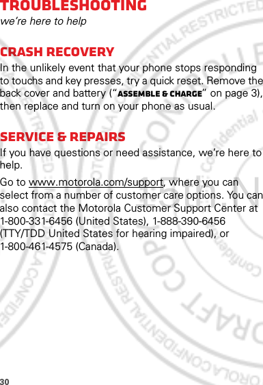 30Troubleshootingwe’re here to helpCrash recoveryIn the unlikely event that your phone stops responding to touchs and key presses, try a quick reset. Remove the back cover and battery (“Assemble &amp; charge” on page 3), then replace and turn on your phone as usual.Service &amp; repairsIf you have questions or need assistance, we’re here to help.Go to www.motorola.com/support, where you can select from a number of customer care options. You can also contact the Motorola Customer Support Center at 1-800-331-6456 (United States), 1-888-390-6456 (TTY/TDD United States for hearing impaired), or 1-800-461-4575 (Canada).15th.Nov, 2011