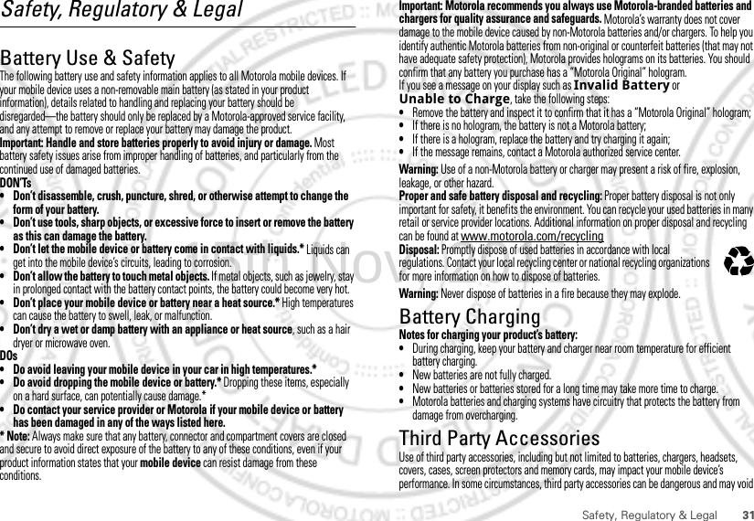 31Safety, Regulatory &amp; LegalSafety, Regulatory &amp; LegalBattery Use &amp; SafetyBattery Use &amp; SafetyThe following battery use and safety information applies to all Motorola mobile devices. If your mobile device uses a non-removable main battery (as stated in your product information), details related to handling and replacing your battery should be disregarded—the battery should only be replaced by a Motorola-approved service facility, and any attempt to remove or replace your battery may damage the product.Important: Handle and store batteries properly to avoid injury or damage. Most battery safety issues arise from improper handling of batteries, and particularly from the continued use of damaged batteries.DON’Ts• Don’t disassemble, crush, puncture, shred, or otherwise attempt to change the form of your battery.• Don’t use tools, sharp objects, or excessive force to insert or remove the battery as this can damage the battery.• Don’t let the mobile device or battery come in contact with liquids.* Liquids can get into the mobile device’s circuits, leading to corrosion.• Don’t allow the battery to touch metal objects. If metal objects, such as jewelry, stay in prolonged contact with the battery contact points, the battery could become very hot.• Don’t place your mobile device or battery near a heat source.* High temperatures can cause the battery to swell, leak, or malfunction.• Don’t dry a wet or damp battery with an appliance or heat source, such as a hair dryer or microwave oven.DOs• Do avoid leaving your mobile device in your car in high temperatures.*• Do avoid dropping the mobile device or battery.* Dropping these items, especially on a hard surface, can potentially cause damage.*• Do contact your service provider or Motorola if your mobile device or battery has been damaged in any of the ways listed here.* Note: Always make sure that any battery, connector and compartment covers are closed and secure to avoid direct exposure of the battery to any of these conditions, even if your product information states that your mobile device can resist damage from these conditions.Important: Motorola recommends you always use Motorola-branded batteries and chargers for quality assurance and safeguards. Motorola’s warranty does not cover damage to the mobile device caused by non-Motorola batteries and/or chargers. To help you identify authentic Motorola batteries from non-original or counterfeit batteries (that may not have adequate safety protection), Motorola provides holograms on its batteries. You should confirm that any battery you purchase has a “Motorola Original” hologram.If you see a message on your display such as Invalid Battery or Unable to Charge, take the following steps:•Remove the battery and inspect it to confirm that it has a “Motorola Original” hologram;•If there is no hologram, the battery is not a Motorola battery;•If there is a hologram, replace the battery and try charging it again;•If the message remains, contact a Motorola authorized service center.Warning: Use of a non-Motorola battery or charger may present a risk of fire, explosion, leakage, or other hazard.Proper and safe battery disposal and recycling: Proper battery disposal is not only important for safety, it benefits the environment. You can recycle your used batteries in many retail or service provider locations. Additional information on proper disposal and recycling can be found at www.motorola.com/recyclingDisposal: Promptly dispose of used batteries in accordance with local regulations. Contact your local recycling center or national recycling organizations for more information on how to dispose of batteries.Warning: Never dispose of batteries in a fire because they may explode.Battery ChargingBattery ChargingNotes for charging your product’s battery:•During charging, keep your battery and charger near room temperature for efficient battery charging.•New batteries are not fully charged.•New batteries or batteries stored for a long time may take more time to charge.•Motorola batteries and charging systems have circuitry that protects the battery from damage from overcharging.Third Party AccessoriesUse of third party accessories, including but not limited to batteries, chargers, headsets, covers, cases, screen protectors and memory cards, may impact your mobile device’s performance. In some circumstances, third party accessories can be dangerous and may void 032375o15th.Nov, 2011