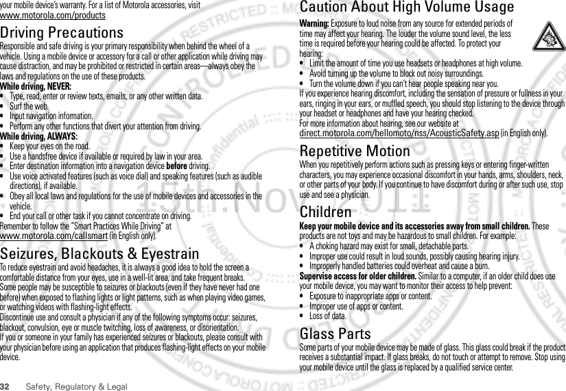 32 Safety, Regulatory &amp; Legalyour mobile device’s warranty. For a list of Motorola accessories, visit www.motorola.com/productsDriving PrecautionsResponsible and safe driving is your primary responsibility when behind the wheel of a vehicle. Using a mobile device or accessory for a call or other application while driving may cause distraction, and may be prohibited or restricted in certain areas—always obey the laws and regulations on the use of these products.While driving, NEVER:•Type, read, enter or review texts, emails, or any other written data.•Surf the web.•Input navigation information.•Perform any other functions that divert your attention from driving.While driving, ALWAYS:•Keep your eyes on the road.•Use a handsfree device if available or required by law in your area.•Enter destination information into a navigation device before driving.•Use voice activated features (such as voice dial) and speaking features (such as audible directions), if available.•Obey all local laws and regulations for the use of mobile devices and accessories in the vehicle.•End your call or other task if you cannot concentrate on driving.Remember to follow the “Smart Practices While Driving” at www.motorola.com/callsmart (in English only).Seizures, Blackouts &amp; EyestrainTo reduce eyestrain and avoid headaches, it is always a good idea to hold the screen a comfortable distance from your eyes, use in a well-lit area, and take frequent breaks.Some people may be susceptible to seizures or blackouts (even if they have never had one before) when exposed to flashing lights or light patterns, such as when playing video games, or watching videos with flashing-light effects.Discontinue use and consult a physician if any of the following symptoms occur: seizures, blackout, convulsion, eye or muscle twitching, loss of awareness, or disorientation.If you or someone in your family has experienced seizures or blackouts, please consult with your physician before using an application that produces flashing-light effects on your mobile device.Caution About High Volume UsageWarning: Exposure to loud noise from any source for extended periods of time may affect your hearing. The louder the volume sound level, the less time is required before your hearing could be affected. To protect your hearing:•Limit the amount of time you use headsets or headphones at high volume.•Avoid turning up the volume to block out noisy surroundings.•Turn the volume down if you can’t hear people speaking near you.If you experience hearing discomfort, including the sensation of pressure or fullness in your ears, ringing in your ears, or muffled speech, you should stop listening to the device through your headset or headphones and have your hearing checked.For more information about hearing, see our website at direct.motorola.com/hellomoto/nss/AcousticSafety.asp (in English only).Repetitive MotionWhen you repetitively perform actions such as pressing keys or entering finger-written characters, you may experience occasional discomfort in your hands, arms, shoulders, neck, or other parts of your body. If you continue to have discomfort during or after such use, stop use and see a physician.ChildrenKeep your mobile device and its accessories away from small children. These products are not toys and may be hazardous to small children. For example:•A choking hazard may exist for small, detachable parts.•Improper use could result in loud sounds, possibly causing hearing injury.•Improperly handled batteries could overheat and cause a burn.Supervise access for older children. Similar to a computer, if an older child does use your mobile device, you may want to monitor their access to help prevent:•Exposure to inappropriate apps or content.•Improper use of apps or content.•Loss of data.Glass PartsSome parts of your mobile device may be made of glass. This glass could break if the product receives a substantial impact. If glass breaks, do not touch or attempt to remove. Stop using your mobile device until the glass is replaced by a qualified service center.15th.Nov, 2011