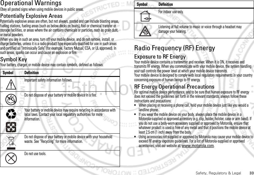 33Safety, Regulatory &amp; LegalOperational WarningsObey all posted signs when using mobile devices in public areas.Potentially Explosive AreasPotentially explosive areas are often, but not always, posted and can include blasting areas, fueling stations, fueling areas (such as below decks on boats), fuel or chemical transfer or storage facilities, or areas where the air contains chemicals or particles, such as grain dust, or metal powders.When you are in such an area, turn off your mobile device, and do not remove, install, or charge batteries, unless it is a radio product type especially qualified for use in such areas and certified as “Intrinsically Safe” (for example, Factory Mutual, CSA, or UL approved). In such areas, sparks can occur and cause an explosion or fire.Symbol KeyYour battery, charger, or mobile device may contain symbols, defined as follows:Symbol DefinitionImportant safety information follows.Do not dispose of your battery or mobile device in a fire.Your battery or mobile device may require recycling in accordance with local laws. Contact your local regulatory authorities for more information.Do not dispose of your battery or mobile device with your household waste. See “Recycling” for more information.Do not use tools.032374o032376o032375oRadio Frequency (RF) EnergyExposure to RF EnergyYour mobile device contains a transmitter and receiver. When it is ON, it receives and transmits RF energy. When you communicate with your mobile device, the system handling your call controls the power level at which your mobile device transmits.Your mobile device is designed to comply with local regulatory requirements in your country concerning exposure of human beings to RF energy.RF Energy Operational PrecautionsFor optimal mobile device performance, and to be sure that human exposure to RF energy does not exceed the guidelines set forth in the relevant standards, always follow these instructions and precautions:•When placing or receiving a phone call, hold your mobile device just like you would a landline phone.•If you wear the mobile device on your body, always place the mobile device in a Motorola-supplied or approved accessory (e.g. clip, holder, holster, case or arm band). If you do not use a body-worn accessory supplied or approved by Motorola, ensure that whatever product is used is free of any metal and that it positions the mobile device at least 2.5 cm (1 inch) away from the body.•Using accessories not supplied or approved by Motorola may cause your mobile device to exceed RF energy exposure guidelines. For a list of Motorola-supplied or approved accessories, visit our website at: www.motorola.com.For indoor use only.Listening at full volume to music or voice through a headset may damage your hearing.Symbol Definition15th.Nov, 2011
