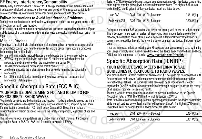 34 Safety, Regulatory &amp; LegalRF Energy Interference/CompatibilityNearly every electronic device is subject to RF energy interference from external sources if inadequately shielded, designed, or otherwise configured for RF energy compatibility. In some circumstances, your mobile device may cause interference with other devices.Follow Instructions to Avoid Interference ProblemsTurn off your mobile device in any location where posted notices instruct you to do so, such as hospitals or health care facilities.In an aircraft, turn off your mobile device whenever instructed to do so by airline staff. If your mobile device offers an airplane mode or similar feature, consult airline staff about using it in flight.Medical DevicesIf you have a medical device, including an implantable medical device such as a pacemaker or defibrillator, consult your healthcare provider and the device manufacturer’s directions before using this mobile device.Persons with implantable medical devices should observe the following precautions:•ALWAYS keep the mobile device more than 20 centimeters (8 inches) from the implantable medical device when the mobile device is turned ON.•DO NOT carry the mobile device in the breast pocket.•Use the ear opposite the implantable medical device to minimize the potential for interference.•Turn OFF the mobile device immediately if you have any reason to suspect that interference is taking place.Specific Absorption Rate (FCC &amp; IC)SAR (IEEE)YOUR MOBILE DEVICE MEETS FCC AND IC LIMITS FOR EXPOSURE TO RADIO WAVES.Your mobile device is a radio transmitter and receiver. It is designed not to exceed the limits for exposure to radio waves (radio frequency electromagnetic fields) adopted by the Federal Communications Commission (FCC) and Industry Canada (IC). These limits include a substantial safety margin designed to assure the safety of all persons, regardless of age and health.The radio wave exposure guidelines use a unit of measurement known as the Specific Absorption Rate, or SAR. The SAR limit for mobile devices is 1.6 W/kg.Tests for SAR are conducted using standard operating positions with the device transmitting at its highest certified power level in all tested frequency bands. The highest SAR values under the FCC and IC guidelines for your device model are listed below:During use, the actual SAR values for your device are usually well below the values stated. This is because, for purposes of system efficiency and to minimize interference on the network, the operating power of your mobile device is automatically decreased when full power is not needed for the call. The lower the power output of the device, the lower its SAR value.If you are interested in further reducing your RF exposure then you can easily do so by limiting your usage or simply using a hands-free kit to keep the device away from the head and body.Additional information can be found at www.motorola.com/rfhealth.Specific Absorption Rate (ICNIRP)SAR (ICNIRP)YOUR MOBILE DEVICE MEETS INTERNATIONAL GUIDELINES FOR EXPOSURE TO RADIO WAVES.Your mobile device is a radio transmitter and receiver. It is designed not to exceed the limits for exposure to radio waves (radio frequency electromagnetic fields) recommended by international guidelines. The guidelines were developed by an independent scientific organization (ICNIRP) and include a substantial safety margin designed to assure the safety of all persons, regardless of age and health.The radio wave exposure guidelines use a unit of measurement known as the Specific Absorption Rate, or SAR. The SAR limit for mobile devices is 2 W/kg.Tests for SAR are conducted using standard operating positions with the device transmitting at its highest certified power level in all tested frequency bands*. The highest SAR values under the ICNIRP guidelines for your device model are listed below:Head SAR GSM 1900 + Wi-Fi + Bluetooth 0.451 W/kgBody-worn SAR GSM 1900 + Wi-Fi + Bluetooth 0.606 W/kgHead SAR GSM 1900 + Wi-Fi + Bluetooth 0.464 W/kgBody-worn SAR GSM 850 + Wi-Fi + Bluetooth 0.401 W/kg15th.Nov, 2011