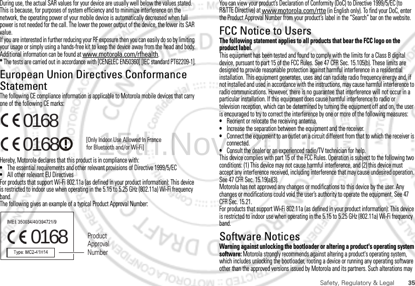 35Safety, Regulatory &amp; LegalDuring use, the actual SAR values for your device are usually well below the values stated. This is because, for purposes of system efficiency and to minimize interference on the network, the operating power of your mobile device is automatically decreased when full power is not needed for the call. The lower the power output of the device, the lower its SAR value.If you are interested in further reducing your RF exposure then you can easily do so by limiting your usage or simply using a hands-free kit to keep the device away from the head and body.Additional information can be found at www.motorola.com/rfhealth.* The tests are carried out in accordance with [CENELEC EN50360] [IEC standard PT62209-1].European Union Directives Conformance StatementEU ConformanceThe following CE compliance information is applicable to Motorola mobile devices that carry one of the following CE marks:Hereby, Motorola declares that this product is in compliance with:•The essential requirements and other relevant provisions of Directive 1999/5/EC•All other relevant EU DirectivesFor products that support Wi-Fi 802.11a (as defined in your product information): This device is restricted to indoor use when operating in the 5.15 to 5.25 GHz (802.11a) Wi-Fi frequency band.The following gives an example of a typical Product Approval Number:0168 [Only Indoor Use Allowed In Francefor Bluetooth and/or Wi-Fi]01680168 Product Approval NumberYou can view your product’s Declaration of Conformity (DoC) to Directive 1999/5/EC (to R&amp;TTE Directive) at www.motorola.com/rtte (in English only). To find your DoC, enter the Product Approval Number from your product’s label in the “Search” bar on the website.FCC Notice to UsersFCC NoticeThe following statement applies to all products that bear the FCC logo on the product label.This equipment has been tested and found to comply with the limits for a Class B digital device, pursuant to part 15 of the FCC Rules. See 47 CFR Sec. 15.105(b). These limits are designed to provide reasonable protection against harmful interference in a residential installation. This equipment generates, uses and can radiate radio frequency energy and, if not installed and used in accordance with the instructions, may cause harmful interference to radio communications. However, there is no guarantee that interference will not occur in a particular installation. If this equipment does cause harmful interference to radio or television reception, which can be determined by turning the equipment off and on, the user is encouraged to try to correct the interference by one or more of the following measures:•Reorient or relocate the receiving antenna.•Increase the separation between the equipment and the receiver.•Connect the equipment to an outlet on a circuit different from that to which the receiver is connected.•Consult the dealer or an experienced radio/TV technician for help.This device complies with part 15 of the FCC Rules. Operation is subject to the following two conditions: (1) This device may not cause harmful interference, and (2) this device must accept any interference received, including interference that may cause undesired operation. See 47 CFR Sec. 15.19(a)(3).Motorola has not approved any changes or modifications to this device by the user. Any changes or modifications could void the user’s authority to operate the equipment. See 47 CFR Sec. 15.21.For products that support Wi-Fi 802.11a (as defined in your product information): This device is restricted to indoor use when operating in the 5.15 to 5.25 GHz (802.11a) Wi-Fi frequency band.Software NoticesSoftware Copyright NoticeWarning against unlocking the bootloader or altering a product&apos;s operating system software: Motorola strongly recommends against altering a product&apos;s operating system, which includes unlocking the bootloader, rooting a device or running any operating software other than the approved versions issued by Motorola and its partners. Such alterations may 15th.Nov, 2011