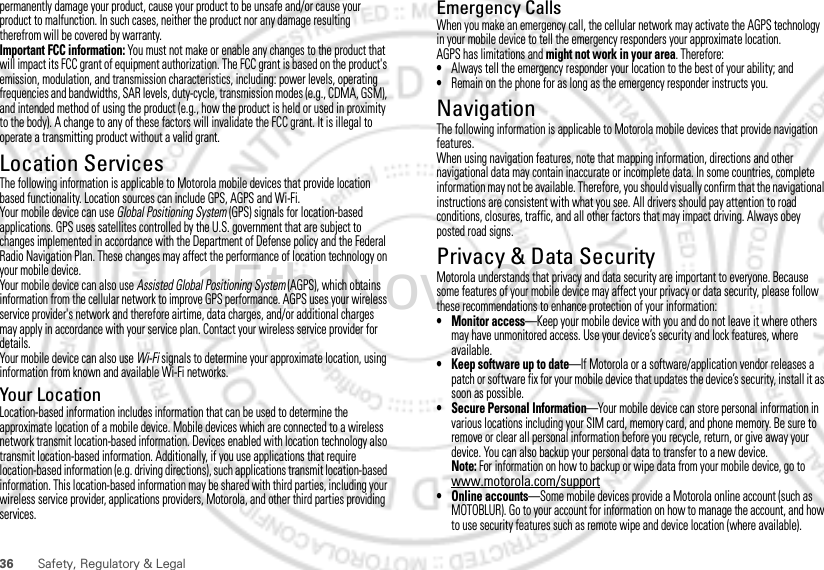 36 Safety, Regulatory &amp; Legalpermanently damage your product, cause your product to be unsafe and/or cause your product to malfunction. In such cases, neither the product nor any damage resulting therefrom will be covered by warranty.Important FCC information: You must not make or enable any changes to the product that will impact its FCC grant of equipment authorization. The FCC grant is based on the product&apos;s emission, modulation, and transmission characteristics, including: power levels, operating frequencies and bandwidths, SAR levels, duty-cycle, transmission modes (e.g., CDMA, GSM), and intended method of using the product (e.g., how the product is held or used in proximity to the body). A change to any of these factors will invalidate the FCC grant. It is illegal to operate a transmitting product without a valid grant.Location ServicesGPS &amp; AGPSThe following information is applicable to Motorola mobile devices that provide location based functionality. Location sources can include GPS, AGPS and Wi-Fi.Your mobile device can use Global Positioning System (GPS) signals for location-based applications. GPS uses satellites controlled by the U.S. government that are subject to changes implemented in accordance with the Department of Defense policy and the Federal Radio Navigation Plan. These changes may affect the performance of location technology on your mobile device.Your mobile device can also use Assisted Global Positioning System (AGPS), which obtains information from the cellular network to improve GPS performance. AGPS uses your wireless service provider&apos;s network and therefore airtime, data charges, and/or additional charges may apply in accordance with your service plan. Contact your wireless service provider for details.Your mobile device can also use Wi-Fi signals to determine your approximate location, using information from known and available Wi-Fi networks.Your LocationLocation-based information includes information that can be used to determine the approximate location of a mobile device. Mobile devices which are connected to a wireless network transmit location-based information. Devices enabled with location technology also transmit location-based information. Additionally, if you use applications that require location-based information (e.g. driving directions), such applications transmit location-based information. This location-based information may be shared with third parties, including your wireless service provider, applications providers, Motorola, and other third parties providing services.Emergency CallsWhen you make an emergency call, the cellular network may activate the AGPS technology in your mobile device to tell the emergency responders your approximate location.AGPS has limitations and might not work in your area. Therefore:•Always tell the emergency responder your location to the best of your ability; and•Remain on the phone for as long as the emergency responder instructs you.NavigationNavigationThe following information is applicable to Motorola mobile devices that provide navigation features.When using navigation features, note that mapping information, directions and other navigational data may contain inaccurate or incomplete data. In some countries, complete information may not be available. Therefore, you should visually confirm that the navigational instructions are consistent with what you see. All drivers should pay attention to road conditions, closures, traffic, and all other factors that may impact driving. Always obey posted road signs.Privacy &amp; Data SecurityPrivacy &amp; Data SecurityMotorola understands that privacy and data security are important to everyone. Because some features of your mobile device may affect your privacy or data security, please follow these recommendations to enhance protection of your information:• Monitor access—Keep your mobile device with you and do not leave it where others may have unmonitored access. Use your device’s security and lock features, where available.• Keep software up to date—If Motorola or a software/application vendor releases a patch or software fix for your mobile device that updates the device’s security, install it as soon as possible.• Secure Personal Information—Your mobile device can store personal information in various locations including your SIM card, memory card, and phone memory. Be sure to remove or clear all personal information before you recycle, return, or give away your device. You can also backup your personal data to transfer to a new device.Note: For information on how to backup or wipe data from your mobile device, go to www.motorola.com/support• Online accounts—Some mobile devices provide a Motorola online account (such as MOTOBLUR). Go to your account for information on how to manage the account, and how to use security features such as remote wipe and device location (where available).15th.Nov, 2011