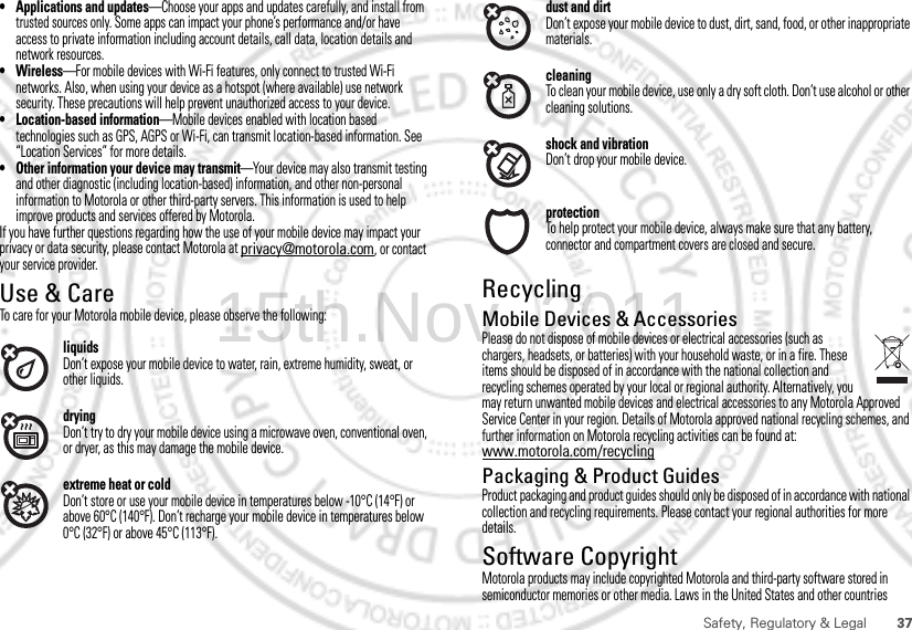 37Safety, Regulatory &amp; Legal• Applications and updates—Choose your apps and updates carefully, and install from trusted sources only. Some apps can impact your phone’s performance and/or have access to private information including account details, call data, location details and network resources.•Wireless—For mobile devices with Wi-Fi features, only connect to trusted Wi-Fi networks. Also, when using your device as a hotspot (where available) use network security. These precautions will help prevent unauthorized access to your device.• Location-based information—Mobile devices enabled with location based technologies such as GPS, AGPS or Wi-Fi, can transmit location-based information. See “Location Services” for more details.• Other information your device may transmit—Your device may also transmit testing and other diagnostic (including location-based) information, and other non-personal information to Motorola or other third-party servers. This information is used to help improve products and services offered by Motorola.If you have further questions regarding how the use of your mobile device may impact your privacy or data security, please contact Motorola at privacy@motorola.com, or contact your service provider.Use &amp; CareUse &amp; CareTo care for your Motorola mobile device, please observe the following:liquidsDon’t expose your mobile device to water, rain, extreme humidity, sweat, or other liquids.dryingDon’t try to dry your mobile device using a microwave oven, conventional oven, or dryer, as this may damage the mobile device.extreme heat or coldDon’t store or use your mobile device in temperatures below -10°C (14°F) or above 60°C (140°F). Don’t recharge your mobile device in temperatures below 0°C (32°F) or above 45°C (113°F).dust and dirtDon’t expose your mobile device to dust, dirt, sand, food, or other inappropriate materials.cleaningTo clean your mobile device, use only a dry soft cloth. Don’t use alcohol or other cleaning solutions.shock and vibrationDon’t drop your mobile device.protectionTo help protect your mobile device, always make sure that any battery, connector and compartment covers are closed and secure.RecyclingRecycl ingMobile Devices &amp; AccessoriesPlease do not dispose of mobile devices or electrical accessories (such as chargers, headsets, or batteries) with your household waste, or in a fire. These items should be disposed of in accordance with the national collection and recycling schemes operated by your local or regional authority. Alternatively, you may return unwanted mobile devices and electrical accessories to any Motorola Approved Service Center in your region. Details of Motorola approved national recycling schemes, and further information on Motorola recycling activities can be found at: www.motorola.com/recyclingPackaging &amp; Product GuidesProduct packaging and product guides should only be disposed of in accordance with national collection and recycling requirements. Please contact your regional authorities for more details.Software CopyrightSoftware Copyright NoticeMotorola products may include copyrighted Motorola and third-party software stored in semiconductor memories or other media. Laws in the United States and other countries 15th.Nov, 2011