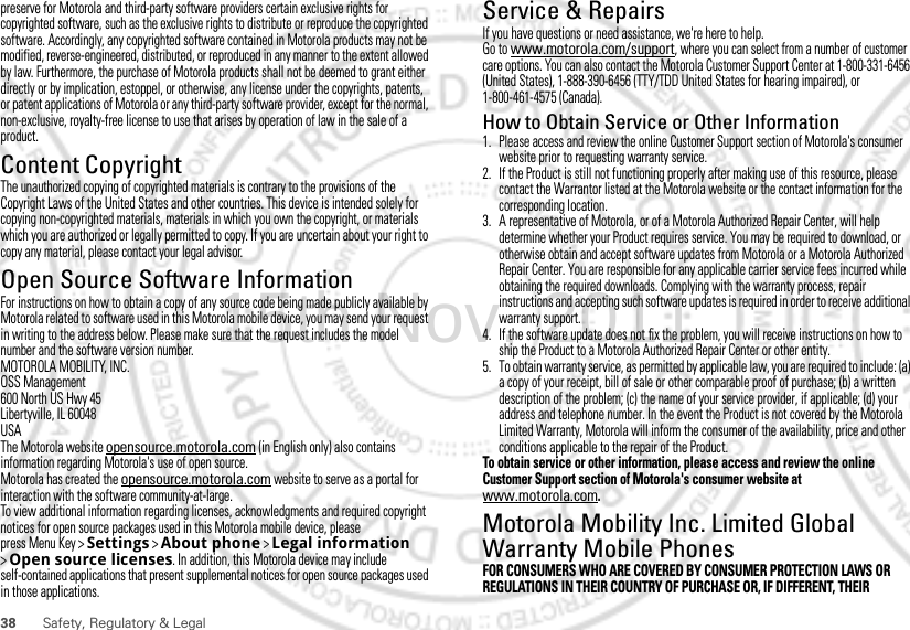 38 Safety, Regulatory &amp; Legalpreserve for Motorola and third-party software providers certain exclusive rights for copyrighted software, such as the exclusive rights to distribute or reproduce the copyrighted software. Accordingly, any copyrighted software contained in Motorola products may not be modified, reverse-engineered, distributed, or reproduced in any manner to the extent allowed by law. Furthermore, the purchase of Motorola products shall not be deemed to grant either directly or by implication, estoppel, or otherwise, any license under the copyrights, patents, or patent applications of Motorola or any third-party software provider, except for the normal, non-exclusive, royalty-free license to use that arises by operation of law in the sale of a product.Content CopyrightContent Copyri ghtThe unauthorized copying of copyrighted materials is contrary to the provisions of the Copyright Laws of the United States and other countries. This device is intended solely for copying non-copyrighted materials, materials in which you own the copyright, or materials which you are authorized or legally permitted to copy. If you are uncertain about your right to copy any material, please contact your legal advisor.Open Source Software InformationOSS InformationFor instructions on how to obtain a copy of any source code being made publicly available by Motorola related to software used in this Motorola mobile device, you may send your request in writing to the address below. Please make sure that the request includes the model number and the software version number.MOTOROLA MOBILITY, INC.OSS Management600 North US Hwy 45Libertyville, IL 60048USAThe Motorola website opensource.motorola.com (in English only) also contains information regarding Motorola&apos;s use of open source.Motorola has created the opensource.motorola.com website to serve as a portal for interaction with the software community-at-large.To view additional information regarding licenses, acknowledgments and required copyright notices for open source packages used in this Motorola mobile device, please press Menu Key &gt;Settings &gt;About phone &gt;Legal information &gt;Open source licenses. In addition, this Motorola device may include self-contained applications that present supplemental notices for open source packages used in those applications.Service &amp; RepairsIf you have questions or need assistance, we&apos;re here to help.Go to www.motorola.com/support, where you can select from a number of customer care options. You can also contact the Motorola Customer Support Center at 1-800-331-6456 (United States), 1-888-390-6456 (TTY/TDD United States for hearing impaired), or 1-800-461-4575 (Canada).How to Obtain Service or Other Information  1. Please access and review the online Customer Support section of Motorola&apos;s consumer website prior to requesting warranty service.2. If the Product is still not functioning properly after making use of this resource, please contact the Warrantor listed at the Motorola website or the contact information for the corresponding location.3. A representative of Motorola, or of a Motorola Authorized Repair Center, will help determine whether your Product requires service. You may be required to download, or otherwise obtain and accept software updates from Motorola or a Motorola Authorized Repair Center. You are responsible for any applicable carrier service fees incurred while obtaining the required downloads. Complying with the warranty process, repair instructions and accepting such software updates is required in order to receive additional warranty support.4. If the software update does not fix the problem, you will receive instructions on how to ship the Product to a Motorola Authorized Repair Center or other entity.5. To obtain warranty service, as permitted by applicable law, you are required to include: (a) a copy of your receipt, bill of sale or other comparable proof of purchase; (b) a written description of the problem; (c) the name of your service provider, if applicable; (d) your address and telephone number. In the event the Product is not covered by the Motorola Limited Warranty, Motorola will inform the consumer of the availability, price and other conditions applicable to the repair of the Product.To obtain service or other information, please access and review the online Customer Support section of Motorola&apos;s consumer website at www.motorola.com.Motorola Mobility Inc. Limited Global Warranty Mobile PhonesWarrant yFOR CONSUMERS WHO ARE COVERED BY CONSUMER PROTECTION LAWS OR REGULATIONS IN THEIR COUNTRY OF PURCHASE OR, IF DIFFERENT, THEIR 15th.Nov, 2011