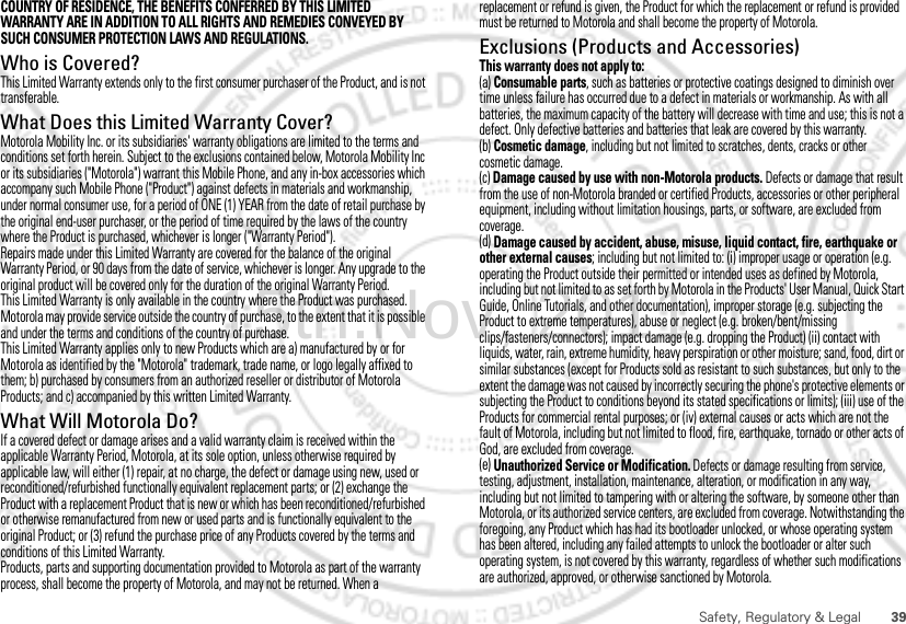 39Safety, Regulatory &amp; LegalCOUNTRY OF RESIDENCE, THE BENEFITS CONFERRED BY THIS LIMITED WARRANTY ARE IN ADDITION TO ALL RIGHTS AND REMEDIES CONVEYED BY SUCH CONSUMER PROTECTION LAWS AND REGULATIONS.Who is Covered?This Limited Warranty extends only to the first consumer purchaser of the Product, and is not transferable.What Does this Limited Warranty Cover?Motorola Mobility Inc. or its subsidiaries&apos; warranty obligations are limited to the terms and conditions set forth herein. Subject to the exclusions contained below, Motorola Mobility Inc or its subsidiaries (&quot;Motorola&quot;) warrant this Mobile Phone, and any in-box accessories which accompany such Mobile Phone (&quot;Product&quot;) against defects in materials and workmanship, under normal consumer use, for a period of ONE (1) YEAR from the date of retail purchase by the original end-user purchaser, or the period of time required by the laws of the country where the Product is purchased, whichever is longer (&quot;Warranty Period&quot;).Repairs made under this Limited Warranty are covered for the balance of the original Warranty Period, or 90 days from the date of service, whichever is longer. Any upgrade to the original product will be covered only for the duration of the original Warranty Period.This Limited Warranty is only available in the country where the Product was purchased. Motorola may provide service outside the country of purchase, to the extent that it is possible and under the terms and conditions of the country of purchase.This Limited Warranty applies only to new Products which are a) manufactured by or for Motorola as identified by the &quot;Motorola&quot; trademark, trade name, or logo legally affixed to them; b) purchased by consumers from an authorized reseller or distributor of Motorola Products; and c) accompanied by this written Limited Warranty.What Will Motorola Do?If a covered defect or damage arises and a valid warranty claim is received within the applicable Warranty Period, Motorola, at its sole option, unless otherwise required by applicable law, will either (1) repair, at no charge, the defect or damage using new, used or reconditioned/refurbished functionally equivalent replacement parts; or (2) exchange the Product with a replacement Product that is new or which has been reconditioned/refurbished or otherwise remanufactured from new or used parts and is functionally equivalent to the original Product; or (3) refund the purchase price of any Products covered by the terms and conditions of this Limited Warranty.Products, parts and supporting documentation provided to Motorola as part of the warranty process, shall become the property of Motorola, and may not be returned. When a replacement or refund is given, the Product for which the replacement or refund is provided must be returned to Motorola and shall become the property of Motorola.Exclusions (Products and Accessories)This warranty does not apply to:(a) Consumable parts, such as batteries or protective coatings designed to diminish over time unless failure has occurred due to a defect in materials or workmanship. As with all batteries, the maximum capacity of the battery will decrease with time and use; this is not a defect. Only defective batteries and batteries that leak are covered by this warranty.(b) Cosmetic damage, including but not limited to scratches, dents, cracks or other cosmetic damage.(c) Damage caused by use with non-Motorola products. Defects or damage that result from the use of non-Motorola branded or certified Products, accessories or other peripheral equipment, including without limitation housings, parts, or software, are excluded from coverage.(d) Damage caused by accident, abuse, misuse, liquid contact, fire, earthquake or other external causes; including but not limited to: (i) improper usage or operation (e.g. operating the Product outside their permitted or intended uses as defined by Motorola, including but not limited to as set forth by Motorola in the Products&apos; User Manual, Quick Start Guide, Online Tutorials, and other documentation), improper storage (e.g. subjecting the Product to extreme temperatures), abuse or neglect (e.g. broken/bent/missing clips/fasteners/connectors); impact damage (e.g. dropping the Product) (ii) contact with liquids, water, rain, extreme humidity, heavy perspiration or other moisture; sand, food, dirt or similar substances (except for Products sold as resistant to such substances, but only to the extent the damage was not caused by incorrectly securing the phone&apos;s protective elements or subjecting the Product to conditions beyond its stated specifications or limits); (iii) use of the Products for commercial rental purposes; or (iv) external causes or acts which are not the fault of Motorola, including but not limited to flood, fire, earthquake, tornado or other acts of God, are excluded from coverage.(e) Unauthorized Service or Modification. Defects or damage resulting from service, testing, adjustment, installation, maintenance, alteration, or modification in any way, including but not limited to tampering with or altering the software, by someone other than Motorola, or its authorized service centers, are excluded from coverage. Notwithstanding the foregoing, any Product which has had its bootloader unlocked, or whose operating system has been altered, including any failed attempts to unlock the bootloader or alter such operating system, is not covered by this warranty, regardless of whether such modifications are authorized, approved, or otherwise sanctioned by Motorola.15th.Nov, 2011