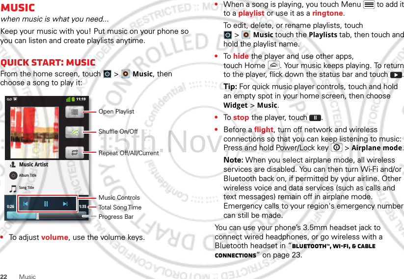 22 MusicMusicwhen music is what you need...Keep your music with you! Put music on your phone so you can listen and create playlists anytime.Quick start: MusicFrom the home screen, touch  &gt;  Music, then choose a song to play it:•To adjust volume, use the volume keys.0:26 1:35Music ArtistAlbum TitleSong Title11:19Open PlaylistShuffle On/OffRepeat Off/All/CurrentMusic ControlsTotal Song TimeProgress Bar•When a song is playing, you touch Menu  to add it to a playlist or use it as a ringtone.To edit, delete, or rename playlists, touch &gt;Music touch the Playlists tab, then touch and hold the playlist name.•To hide the player and use other apps, touch Home . Your music keeps playing. To return to the player, flick down the status bar and touch .Tip: For quick music player controls, touch and hold an empty spot in your home screen, then choose Widget &gt; Music.•To stop the player, touch .•Before a flight, turn off network and wireless connections so that you can keep listening to music: Press and hold Power/Lock key  &gt; Airplane mode.Note: When you select airplane mode, all wireless services are disabled. You can then turn Wi-Fi and/or Bluetooth back on, if permitted by your airline. Other wireless voice and data services (such as calls and text messages) remain off in airplane mode. Emergency calls to your region&apos;s emergency number can still be made.You can use your phone’s 3.5mm headset jack to connect wired headphones, or go wireless with a Bluetooth headset in “Bluetooth™, Wi-Fi, &amp; cable connections” on page 23.15th.Nov, 2011