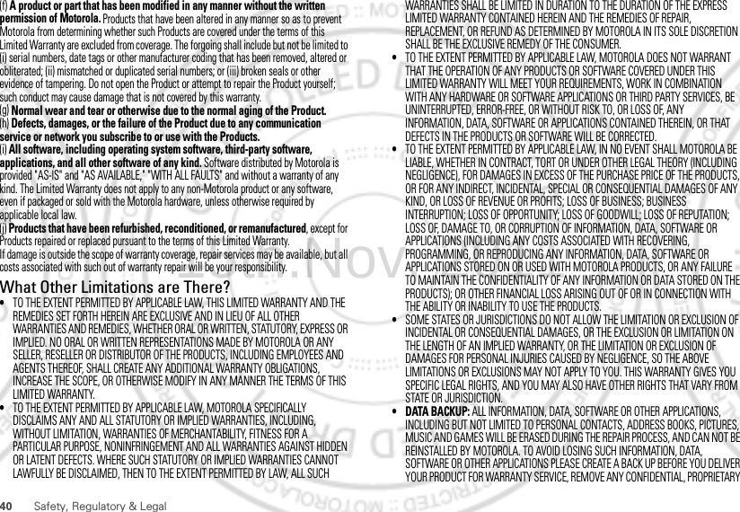 40 Safety, Regulatory &amp; Legal(f) A product or part that has been modified in any manner without the written permission of Motorola. Products that have been altered in any manner so as to prevent Motorola from determining whether such Products are covered under the terms of this Limited Warranty are excluded from coverage. The forgoing shall include but not be limited to (i) serial numbers, date tags or other manufacturer coding that has been removed, altered or obliterated; (ii) mismatched or duplicated serial numbers; or (iii) broken seals or other evidence of tampering. Do not open the Product or attempt to repair the Product yourself; such conduct may cause damage that is not covered by this warranty.(g) Normal wear and tear or otherwise due to the normal aging of the Product.(h) Defects, damages, or the failure of the Product due to any communication service or network you subscribe to or use with the Products.(i) All software, including operating system software, third-party software, applications, and all other software of any kind. Software distributed by Motorola is provided &quot;AS-IS&quot; and &quot;AS AVAILABLE,&quot; &quot;WITH ALL FAULTS&quot; and without a warranty of any kind. The Limited Warranty does not apply to any non-Motorola product or any software, even if packaged or sold with the Motorola hardware, unless otherwise required by applicable local law.(j) Products that have been refurbished, reconditioned, or remanufactured, except for Products repaired or replaced pursuant to the terms of this Limited Warranty.If damage is outside the scope of warranty coverage, repair services may be available, but all costs associated with such out of warranty repair will be your responsibility.What Other Limitations are There?•TO THE EXTENT PERMITTED BY APPLICABLE LAW, THIS LIMITED WARRANTY AND THE REMEDIES SET FORTH HEREIN ARE EXCLUSIVE AND IN LIEU OF ALL OTHER WARRANTIES AND REMEDIES, WHETHER ORAL OR WRITTEN, STATUTORY, EXPRESS OR IMPLIED. NO ORAL OR WRITTEN REPRESENTATIONS MADE BY MOTOROLA OR ANY SELLER, RESELLER OR DISTRIBUTOR OF THE PRODUCTS, INCLUDING EMPLOYEES AND AGENTS THEREOF, SHALL CREATE ANY ADDITIONAL WARRANTY OBLIGATIONS, INCREASE THE SCOPE, OR OTHERWISE MODIFY IN ANY MANNER THE TERMS OF THIS LIMITED WARRANTY.•TO THE EXTENT PERMITTED BY APPLICABLE LAW, MOTOROLA SPECIFICALLY DISCLAIMS ANY AND ALL STATUTORY OR IMPLIED WARRANTIES, INCLUDING, WITHOUT LIMITATION, WARRANTIES OF MERCHANTABILITY, FITNESS FOR A PARTICULAR PURPOSE, NONINFRINGEMENT AND ALL WARRANTIES AGAINST HIDDEN OR LATENT DEFECTS. WHERE SUCH STATUTORY OR IMPLIED WARRANTIES CANNOT LAWFULLY BE DISCLAIMED, THEN TO THE EXTENT PERMITTED BY LAW, ALL SUCH WARRANTIES SHALL BE LIMITED IN DURATION TO THE DURATION OF THE EXPRESS LIMITED WARRANTY CONTAINED HEREIN AND THE REMEDIES OF REPAIR, REPLACEMENT, OR REFUND AS DETERMINED BY MOTOROLA IN ITS SOLE DISCRETION SHALL BE THE EXCLUSIVE REMEDY OF THE CONSUMER.•TO THE EXTENT PERMITTED BY APPLICABLE LAW, MOTOROLA DOES NOT WARRANT THAT THE OPERATION OF ANY PRODUCTS OR SOFTWARE COVERED UNDER THIS LIMITED WARRANTY WILL MEET YOUR REQUIREMENTS, WORK IN COMBINATION WITH ANY HARDWARE OR SOFTWARE APPLICATIONS OR THIRD PARTY SERVICES, BE UNINTERRUPTED, ERROR-FREE, OR WITHOUT RISK TO, OR LOSS OF, ANY INFORMATION, DATA, SOFTWARE OR APPLICATIONS CONTAINED THEREIN, OR THAT DEFECTS IN THE PRODUCTS OR SOFTWARE WILL BE CORRECTED.•TO THE EXTENT PERMITTED BY APPLICABLE LAW, IN NO EVENT SHALL MOTOROLA BE LIABLE, WHETHER IN CONTRACT, TORT OR UNDER OTHER LEGAL THEORY (INCLUDING NEGLIGENCE), FOR DAMAGES IN EXCESS OF THE PURCHASE PRICE OF THE PRODUCTS, OR FOR ANY INDIRECT, INCIDENTAL, SPECIAL OR CONSEQUENTIAL DAMAGES OF ANY KIND, OR LOSS OF REVENUE OR PROFITS; LOSS OF BUSINESS; BUSINESS INTERRUPTION; LOSS OF OPPORTUNITY; LOSS OF GOODWILL; LOSS OF REPUTATION; LOSS OF, DAMAGE TO, OR CORRUPTION OF INFORMATION, DATA, SOFTWARE OR APPLICATIONS (INCLUDING ANY COSTS ASSOCIATED WITH RECOVERING, PROGRAMMING, OR REPRODUCING ANY INFORMATION, DATA, SOFTWARE OR APPLICATIONS STORED ON OR USED WITH MOTOROLA PRODUCTS, OR ANY FAILURE TO MAINTAIN THE CONFIDENTIALITY OF ANY INFORMATION OR DATA STORED ON THE PRODUCTS); OR OTHER FINANCIAL LOSS ARISING OUT OF OR IN CONNECTION WITH THE ABILITY OR INABILITY TO USE THE PRODUCTS.•SOME STATES OR JURISDICTIONS DO NOT ALLOW THE LIMITATION OR EXCLUSION OF INCIDENTAL OR CONSEQUENTIAL DAMAGES, OR THE EXCLUSION OR LIMITATION ON THE LENGTH OF AN IMPLIED WARRANTY, OR THE LIMITATION OR EXCLUSION OF DAMAGES FOR PERSONAL INJURIES CAUSED BY NEGLIGENCE, SO THE ABOVE LIMITATIONS OR EXCLUSIONS MAY NOT APPLY TO YOU. THIS WARRANTY GIVES YOU SPECIFIC LEGAL RIGHTS, AND YOU MAY ALSO HAVE OTHER RIGHTS THAT VARY FROM STATE OR JURISDICTION.• DATA BACKUP: ALL INFORMATION, DATA, SOFTWARE OR OTHER APPLICATIONS, INCLUDING BUT NOT LIMITED TO PERSONAL CONTACTS, ADDRESS BOOKS, PICTURES, MUSIC AND GAMES WILL BE ERASED DURING THE REPAIR PROCESS, AND CAN NOT BE REINSTALLED BY MOTOROLA. TO AVOID LOSING SUCH INFORMATION, DATA, SOFTWARE OR OTHER APPLICATIONS PLEASE CREATE A BACK UP BEFORE YOU DELIVER YOUR PRODUCT FOR WARRANTY SERVICE, REMOVE ANY CONFIDENTIAL, PROPRIETARY 15th.Nov, 2011