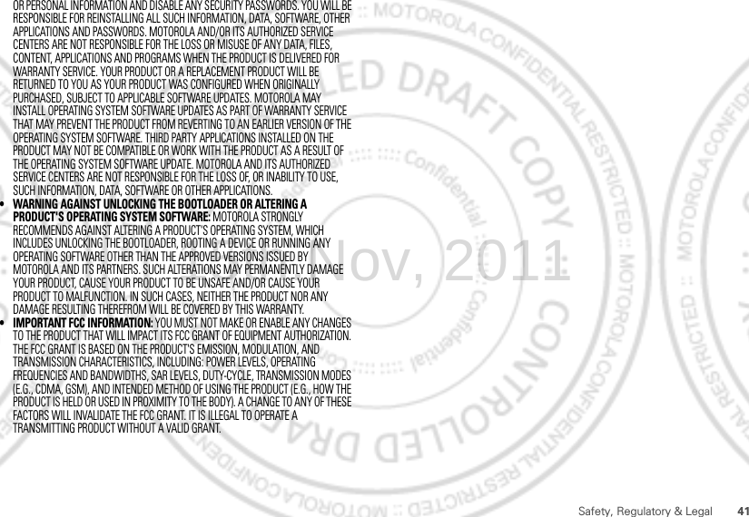 41Safety, Regulatory &amp; LegalOR PERSONAL INFORMATION AND DISABLE ANY SECURITY PASSWORDS. YOU WILL BE RESPONSIBLE FOR REINSTALLING ALL SUCH INFORMATION, DATA, SOFTWARE, OTHER APPLICATIONS AND PASSWORDS. MOTOROLA AND/OR ITS AUTHORIZED SERVICE CENTERS ARE NOT RESPONSIBLE FOR THE LOSS OR MISUSE OF ANY DATA, FILES, CONTENT, APPLICATIONS AND PROGRAMS WHEN THE PRODUCT IS DELIVERED FOR WARRANTY SERVICE. YOUR PRODUCT OR A REPLACEMENT PRODUCT WILL BE RETURNED TO YOU AS YOUR PRODUCT WAS CONFIGURED WHEN ORIGINALLY PURCHASED, SUBJECT TO APPLICABLE SOFTWARE UPDATES. MOTOROLA MAY INSTALL OPERATING SYSTEM SOFTWARE UPDATES AS PART OF WARRANTY SERVICE THAT MAY PREVENT THE PRODUCT FROM REVERTING TO AN EARLIER VERSION OF THE OPERATING SYSTEM SOFTWARE. THIRD PARTY APPLICATIONS INSTALLED ON THE PRODUCT MAY NOT BE COMPATIBLE OR WORK WITH THE PRODUCT AS A RESULT OF THE OPERATING SYSTEM SOFTWARE UPDATE. MOTOROLA AND ITS AUTHORIZED SERVICE CENTERS ARE NOT RESPONSIBLE FOR THE LOSS OF, OR INABILITY TO USE, SUCH INFORMATION, DATA, SOFTWARE OR OTHER APPLICATIONS.• WARNING AGAINST UNLOCKING THE BOOTLOADER OR ALTERING A PRODUCT&apos;S OPERATING SYSTEM SOFTWARE: MOTOROLA STRONGLY RECOMMENDS AGAINST ALTERING A PRODUCT&apos;S OPERATING SYSTEM, WHICH INCLUDES UNLOCKING THE BOOTLOADER, ROOTING A DEVICE OR RUNNING ANY OPERATING SOFTWARE OTHER THAN THE APPROVED VERSIONS ISSUED BY MOTOROLA AND ITS PARTNERS. SUCH ALTERATIONS MAY PERMANENTLY DAMAGE YOUR PRODUCT, CAUSE YOUR PRODUCT TO BE UNSAFE AND/OR CAUSE YOUR PRODUCT TO MALFUNCTION. IN SUCH CASES, NEITHER THE PRODUCT NOR ANY DAMAGE RESULTING THEREFROM WILL BE COVERED BY THIS WARRANTY.• IMPORTANT FCC INFORMATION: YOU MUST NOT MAKE OR ENABLE ANY CHANGES TO THE PRODUCT THAT WILL IMPACT ITS FCC GRANT OF EQUIPMENT AUTHORIZATION. THE FCC GRANT IS BASED ON THE PRODUCT&apos;S EMISSION, MODULATION, AND TRANSMISSION CHARACTERISTICS, INCLUDING: POWER LEVELS, OPERATING FREQUENCIES AND BANDWIDTHS, SAR LEVELS, DUTY-CYCLE, TRANSMISSION MODES (E.G., CDMA, GSM), AND INTENDED METHOD OF USING THE PRODUCT (E.G., HOW THE PRODUCT IS HELD OR USED IN PROXIMITY TO THE BODY). A CHANGE TO ANY OF THESE FACTORS WILL INVALIDATE THE FCC GRANT. IT IS ILLEGAL TO OPERATE A TRANSMITTING PRODUCT WITHOUT A VALID GRANT.15th.Nov, 2011