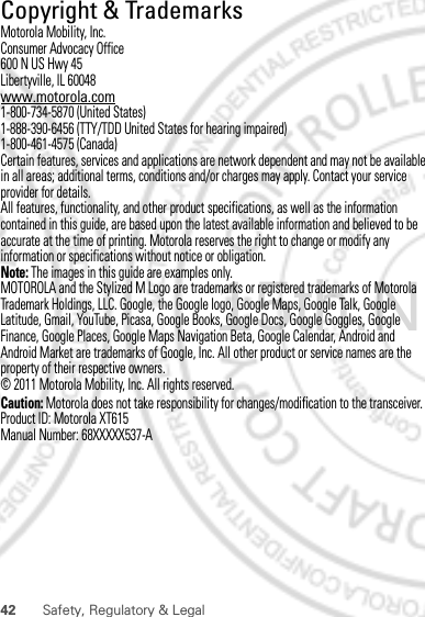 42 Safety, Regulatory &amp; Legal Copyright &amp; TrademarksMotorola Mobility, Inc.Consumer Advocacy Office600 N US Hwy 45Libertyville, IL 60048www.motorola.com1-800-734-5870 (United States)1-888-390-6456 (TTY/TDD United States for hearing impaired)1-800-461-4575 (Canada)Certain features, services and applications are network dependent and may not be available in all areas; additional terms, conditions and/or charges may apply. Contact your service provider for details.All features, functionality, and other product specifications, as well as the information contained in this guide, are based upon the latest available information and believed to be accurate at the time of printing. Motorola reserves the right to change or modify any information or specifications without notice or obligation.Note: The images in this guide are examples only.MOTOROLA and the Stylized M Logo are trademarks or registered trademarks of Motorola Trademark Holdings, LLC. Google, the Google logo, Google Maps, Google Talk, Google Latitude, Gmail, YouTube, Picasa, Google Books, Google Docs, Google Goggles, Google Finance, Google Places, Google Maps Navigation Beta, Google Calendar, Android and Android Market are trademarks of Google, Inc. All other product or service names are the property of their respective owners.© 2011 Motorola Mobility, Inc. All rights reserved.Caution: Motorola does not take responsibility for changes/modification to the transceiver.Product ID: Motorola XT615Manual Number: 68XXXXX537-A15th.Nov, 2011