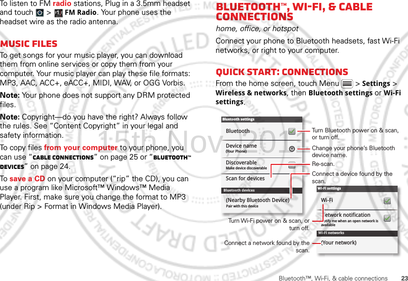 23Bluetooth™, Wi-Fi, &amp; cable connectionsTo listen to FM radio stations, Plug in a 3.5mm headset and touch  &gt;  FM Radio. Your phone uses the headset wire as the radio antenna.Music filesTo get songs for your music player, you can download them from online services or copy them from your computer. Your music player can play these file formats: MP3, AAC, ACC+, eACC+, MIDI, WAV, or OGG Vorbis.Note: Your phone does not support any DRM protected files.Note: Copyright—do you have the right? Always follow the rules. See “Content Copyright” in your legal and safety information.To copy files from your computer to your phone, you can use “Cable connections” on page 25 or “Bluetooth™ devices” on page 24.To save a CD on your computer (“rip” the CD), you can use a program like Microsoft™ Windows™ Media Player. First, make sure you change the format to MP3 (under Rip &gt; Format in Windows Media Player).Bluetooth™, Wi-Fi, &amp; cable connectionshome, office, or hotspotConnect your phone to Bluetooth headsets, fast Wi-Fi networks, or right to your computer.Quick start: connectionsFrom the home screen, touch Menu  &gt; Settings &gt; Wireless &amp; networks, then Bluetooth settings or Wi-Fi settings.Wi-Fi networksWi-Fi settingsNotify me when an open network is availableNetwork notificationWi-Fi(Your network)Bluetooth devicesBluetooth settings(Your Phone)Device nameScan for devicesMake device discoverableDiscoverableBluetoothPair with this device(Nearby Bluetooth Device)Turn Bluetooth power on &amp; scan, or turn off.Change your phone’s Bluetooth device name.Turn Wi-Fi power on &amp; scan, or  turn off.Re-scan.Connect a device found by the scan.Connect a network found by the scan.15th.Nov, 2011