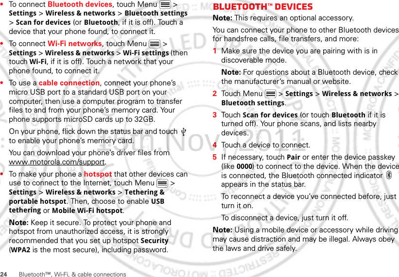 24 Bluetooth™, Wi-Fi, &amp; cable connections•To connect Bluetooth devices, touch Menu  &gt; Settings &gt; Wireless &amp; networks &gt; Bluetooth settings &gt; Scan for devices (or Bluetooth, if it is off). Touch a device that your phone found, to connect it.•To connect Wi-Fi networks, touch Menu  &gt; Settings &gt; Wireless &amp; networks &gt; Wi-Fi settings (then touch Wi-Fi, if it is off). Touch a network that your phone found, to connect it.•To use a cable connection, connect your phone’s micro USB port to a standard USB port on your computer, then use a computer program to transfer files to and from your phone’s memory card. Your phone supports microSD cards up to 32GB.On your phone, flick down the status bar and touch   to enable your phone’s memory card.You can download your phone’s driver files from www.motorola.com/support.•To make your phone a hotspot that other devices can use to connect to the Internet, touch Menu  &gt; Settings &gt; Wireless &amp; networks &gt; Tethering &amp; portable hotspot. Then, choose to enable USB tethering or Mobile Wi-Fi hotspot.Note: Keep it secure. To protect your phone and hotspot from unauthorized access, it is strongly recommended that you set up hotspot Security (WPA2 is the most secure), including password.Bluetooth™ devicesNote: This requires an optional accessory.You can connect your phone to other Bluetooth devices for handsfree calls, file transfers, and more:  1Make sure the device you are pairing with is in discoverable mode.Note: For questions about a Bluetooth device, check the manufacturer’s manual or website.2Touch Menu  &gt; Settings &gt; Wireless &amp; networks &gt; Bluetooth settings.3Touch Scan for devices (or touch Bluetooth if it is turned off). Your phone scans, and lists nearby devices.4Touch a device to connect.5If necessary, touch Pair or enter the device passkey (like 0000) to connect to the device. When the device is connected, the Bluetooth connected indicator   appears in the status bar.To reconnect a device you’ve connected before, just turn it on.To disconnect a device, just turn it off.Note: Using a mobile device or accessory while driving may cause distraction and may be illegal. Always obey the laws and drive safely.15th.Nov, 2011