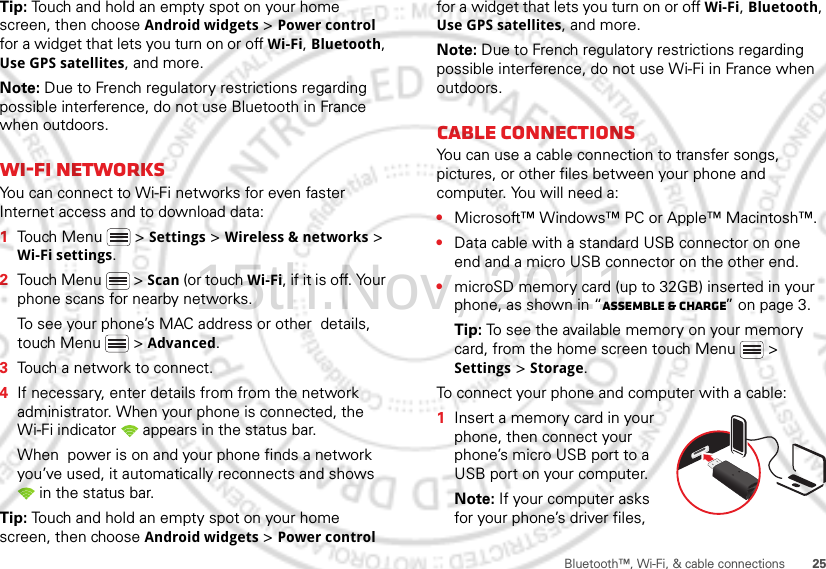 25Bluetooth™, Wi-Fi, &amp; cable connectionsTip: Touch and hold an empty spot on your home screen, then choose Android widgets &gt; Power control for a widget that lets you turn on or off Wi-Fi, Bluetooth, Use GPS satellites, and more.Note: Due to French regulatory restrictions regarding possible interference, do not use Bluetooth in France when outdoors.Wi-Fi networksYou can connect to Wi-Fi networks for even faster Internet access and to download data:  1Touch Menu  &gt; Settings &gt; Wireless &amp; networks &gt; Wi-Fi settings.2Touch Menu  &gt; Scan (or touch Wi-Fi, if it is off. Your phone scans for nearby networks.To see your phone’s MAC address or other  details, touch Menu  &gt; Advanced.3Touch a network to connect.4If necessary, enter details from from the network administrator. When your phone is connected, the Wi-Fi indicator   appears in the status bar.When  power is on and your phone finds a network you’ve used, it automatically reconnects and shows  in the status bar.Tip: Touch and hold an empty spot on your home screen, then choose Android widgets &gt; Power control for a widget that lets you turn on or off Wi-Fi, Bluetooth, Use GPS satellites, and more.Note: Due to French regulatory restrictions regarding possible interference, do not use Wi-Fi in France when outdoors.Cable connectionsYou can use a cable connection to transfer songs, pictures, or other files between your phone and computer. You will need a:•Microsoft™ Windows™ PC or Apple™ Macintosh™.•Data cable with a standard USB connector on one end and a micro USB connector on the other end.•microSD memory card (up to 32GB) inserted in your phone, as shown in “Assemble &amp; charge” on page 3.Tip: To see the available memory on your memory card, from the home screen touch Menu  &gt; Settings &gt; Storage.To connect your phone and computer with a cable:  1Insert a memory card in your phone, then connect your phone’s micro USB port to a USB port on your computer.Note: If your computer asks for your phone’s driver files, 15th.Nov, 2011