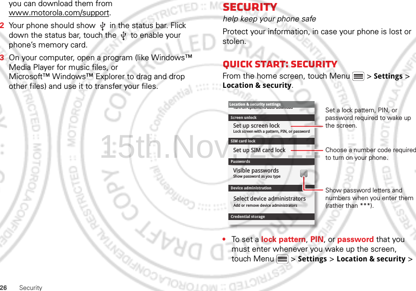 26 Securityyou can download them from www.motorola.com/support.2Your phone should show   in the status bar. Flick down the status bar, touch the   to enable your phone’s memory card.3On your computer, open a program (like Windows™ Media Player for music files, or Microsoft™ Windows™ Explorer to drag and drop other files) and use it to transfer your files.Securityhelp keep your phone safeProtect your information, in case your phone is lost or stolen.Quick start: SecurityFrom the home screen, touch Menu  &gt; Settings &gt; Location &amp; security.•To set a lock pattern, PIN, or password that you must enter whenever you wake up the screen, touch Menu  &gt; Settings &gt; Location &amp; security &gt; Device administrationLock screen with a pattern, PIN, or passwordSet up screen lockShow password as you typeTurn off ephemeris auto downloadVisible passwordsCredential storageScreen unlockPasswordsAdd or remove device administratorsSelect device administratorsLocation &amp; security settingsSet up SIM card lockSIM card lockShow password letters and numbers when you enter them (rather than ***).Choose a number code required to turn on your phone.Set a lock pattern, PIN, or password required to wake up the screen.15th.Nov, 2011