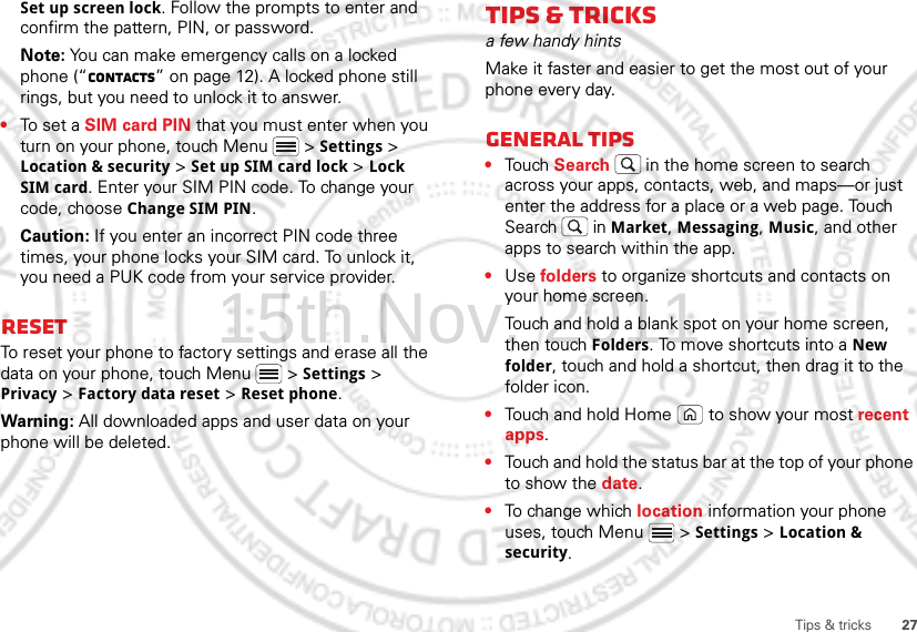 27Tips &amp; tricksSet up screen lock. Follow the prompts to enter and confirm the pattern, PIN, or password.Note: You can make emergency calls on a locked phone (“Contacts” on page 12). A locked phone still rings, but you need to unlock it to answer.•To set a SIM card PIN that you must enter when you turn on your phone, touch Menu  &gt; Settings &gt; Location &amp; security &gt; Set up SIM card lock &gt; Lock SIM card. Enter your SIM PIN code. To change your code, choose Change SIM PIN.Caution: If you enter an incorrect PIN code three times, your phone locks your SIM card. To unlock it, you need a PUK code from your service provider.ResetTo reset your phone to factory settings and erase all the data on your phone, touch Menu  &gt; Settings &gt; Privacy &gt; Factory data reset &gt; Reset phone.Warning: All downloaded apps and user data on your phone will be deleted.Tips &amp; tricksa few handy hintsMake it faster and easier to get the most out of your phone every day.General tips•Touch Search  in the home screen to search across your apps, contacts, web, and maps—or just enter the address for a place or a web page. Touch Search  in Market, Messaging, Music, and other apps to search within the app.•Use folders to organize shortcuts and contacts on your home screen.Touch and hold a blank spot on your home screen, then touch Folders. To move shortcuts into a New folder, touch and hold a shortcut, then drag it to the folder icon.•Touch and hold Home  to show your most recent apps.•Touch and hold the status bar at the top of your phone to show the date.•To ch a n ge wh i ch location information your phone uses, touch Menu  &gt; Settings &gt; Location &amp; security.15th.Nov, 2011