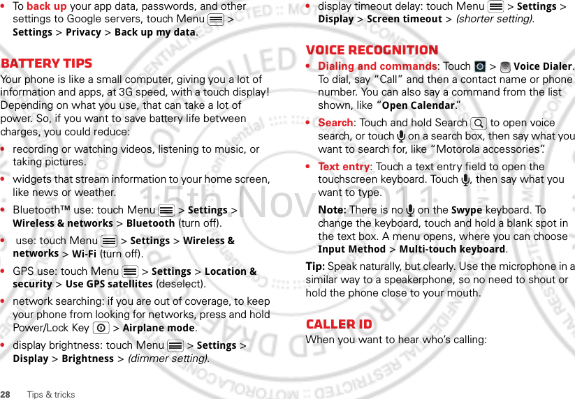 28 Tips &amp; tricks•To back up your app data, passwords, and other settings to Google servers, touch Menu  &gt; Settings &gt; Privacy &gt; Back up my data.Battery tipsYour phone is like a small computer, giving you a lot of information and apps, at 3G speed, with a touch display! Depending on what you use, that can take a lot of power. So, if you want to save battery life between charges, you could reduce:•recording or watching videos, listening to music, or taking pictures.•widgets that stream information to your home screen, like news or weather.•Bluetooth™ use: touch Menu  &gt; Settings &gt; Wireless &amp; networks &gt; Bluetooth (turn off).• use: touch Menu  &gt; Settings &gt; Wireless &amp; networks &gt; Wi-Fi (turn off).•GPS use: touch Menu  &gt; Settings &gt; Location &amp; security &gt; Use GPS satellites (deselect).•network searching: if you are out of coverage, to keep your phone from looking for networks, press and hold Power/Lock Key  &gt; Airplane mode.•display brightness: touch Menu  &gt; Settings &gt; Display &gt; Brightness &gt; (dimmer setting).•display timeout delay: touch Menu  &gt; Settings &gt; Display &gt; Screen timeout &gt; (shorter setting).Voice recognition• Dialing and commands: Touch  &gt;  Voice Dialer. To dial, say “Call” and then a contact name or phone number. You can also say a command from the list shown, like “Open Calendar.”•Search: Touch and hold Search   to open voice search, or touch   on a search box, then say what you want to search for, like “Motorola accessories”.• Text entry: Touch a text entry field to open the touchscreen keyboard. Touch  , then say what you want to type.Note: There is no   on the Swype keyboard. To change the keyboard, touch and hold a blank spot in the text box. A menu opens, where you can choose Input Method &gt; Multi-touch keyboard.Tip: Speak naturally, but clearly. Use the microphone in a similar way to a speakerphone, so no need to shout or hold the phone close to your mouth.Caller IDWhen you want to hear who’s calling:15th.Nov, 2011