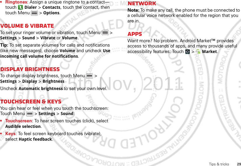 29Tips &amp; tricks• Ringtones: Assign a unique ringtone to a contact— touch  Dialer &gt; Contacts, touch the contact, then touch Menu  &gt; Options.Volume &amp; vibrateTo set your ringer volume or vibration, touch Menu  &gt; Settings &gt; Sound &gt; Vibrate or Volume.Tip: To set separate volumes for calls and notifications (like new messages), choose Volume and uncheck Use incoming call volume for notifications.Display brightnessTo change display brightness, touch Menu  &gt; Settings &gt; Display &gt; BrightnessUncheck Automatic brightness to set your own level.Touchscreen &amp; keysYou can hear or feel when you touch the touchscreen: Touch Menu  &gt; Settings &gt; Sound:• Touchscreen: To hear screen touches (click), select Audible selection.•Keys: To feel screen keyboard touches (vibrate), select Haptic feedback.NetworkNote: To make any call, the phone must be connected to a cellular voice network enabled for the region that you are in.AppsWant more? No problem. Android Market™ provides access to thousands of apps, and many provide useful accessibility features: Touch   &gt;  Market.15th.Nov, 2011