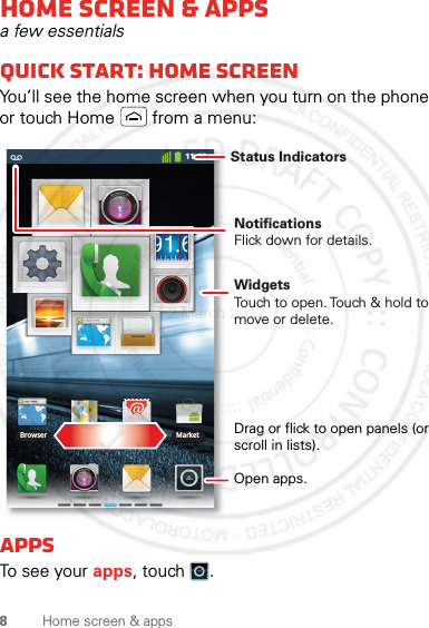 8Home screen &amp; appsHome screen &amp; appsa few essentialsQuick start: Home screenYou’ll see the home screen when you turn on the phone or touch Home  from a menu:AppsTo see your apps, touch .11:19Browser MarketNotificationsFlick down for details.Status IndicatorsOpen apps.WidgetsTouch to open. Touch &amp; hold to move or delete.Drag or flick to open panels (or scroll in lists).2 March 2012