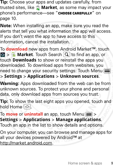 9Home screen &amp; appsTip: Choose your apps and updates carefully, from trusted sites, like  Market, as some may impact your phone’s performance—see “Choose carefully” on page 10.Note: When installing an app, make sure you read the alerts that tell you what information the app will access. If you don’t want the app to have access to this information, cancel the installation.To download new apps from Android Market™, touch  &gt;  Market. Touch Search  to find an app, or touch Downloads to show or reinstall the apps you downloaded. To download apps from websites, you need to change your security settings: Touch Menu  &gt; Settings &gt; Applications &gt; Unknown sources.Warning: Apps downloaded from the web can be from unknown sources. To protect your phone and personal data, only download apps from sources you trust.Tip: To show the last eight apps you opened, touch and hold Home .To move or uninstall an app, touch Menu  &gt; Settings &gt; Applications &gt; Manage applications. Touch an app in the list to show details and options.On your computer, you can browse and manage apps for all your devices powered by Android™ at http://market.android.com.2 March 2012