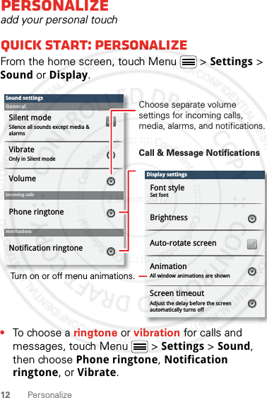 12 PersonalizePersonalizeadd your personal touchQuick start: PersonalizeFrom the home screen, touch Menu  &gt; Settings &gt; Sound or Display.•To choose a ringtone or vibration for calls and messages, touch Menu  &gt; Settings &gt; Sound, then choose Phone ringtone, Notification ringtone, or Vibrate.Display settingsBrightnessScreen timeoutAll window animations are shownAnimationAuto-rotate screenAdjust the delay before the screen automatically turns offSound settingsGeneralIncoming callsOnly in Silent modeVibrateVolumeSilent modeSilence all sounds except media &amp; alarmsPhone ringtoneNotificationsNotification ringtoneScreen timeoutFont styleSet fontChoose separate volume settings for incoming calls, media, alarms, and notifications.Call &amp; Message NotificationsTurn on or off menu animations.2 March 2012