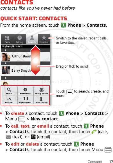 17ContactsContactscontacts like you’ve never had beforeQuick start: ContactsFrom the home screen, touch Phone &gt; Contacts.•To create a contact, touch Phone &gt; Contacts &gt; Menu  &gt; New contact.•To call, text, or email a contact, touch  Phone &gt;Contacts, touch the contact, then touch  (call), (text), or  (email).•To edit or delete a contact, touch  Phone &gt;Contacts, touch the contact, then touch Menu .PhoneDisplaying 20 contactsContactsFavoritesCall logABCArthur BaudoBarry SmythCheyenne MedinaChristine FanningSearch New contactAccounts Import/ExportDisplay optionsDelete contactsDrag or flick to scroll.Switch to the dialer, recent calls, or favorites.Touch         to search, create, and more.2 March 2012