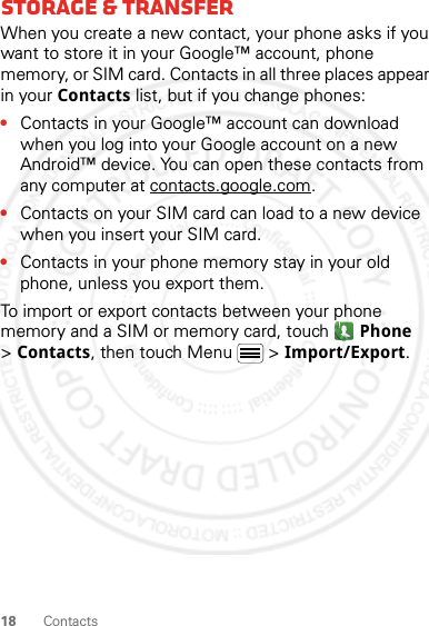 18 ContactsStorage &amp; transferWhen you create a new contact, your phone asks if you want to store it in your Google™ account, phone memory, or SIM card. Contacts in all three places appear in your Contacts list, but if you change phones:•Contacts in your Google™ account can download when you log into your Google account on a new Android™ device. You can open these contacts from any computer at contacts.google.com.•Contacts on your SIM card can load to a new device when you insert your SIM card.•Contacts in your phone memory stay in your old phone, unless you export them.To import or export contacts between your phone memory and a SIM or memory card, touch  Phone &gt;Contacts, then touch Menu  &gt; Import/Export.2 March 2012