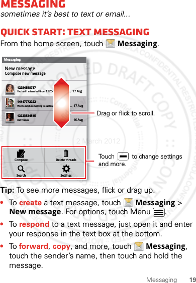 19MessagingMessagingsometimes it’s best to text or email...Quick start: Text messagingFrom the home screen, touch  Messaging.Tip: To see more messages, flick or drag up.•To create a text message, touch  Messaging &gt; New message. For options, touch Menu .•To respond to a text message, just open it and enter your response in the text box at the bottom.•To forward, copy, and more, touch  Messaging, touch the sender’s name, then touch and hold the message.MessagingNew messageCompose new message1225455878714447772222You had 1 missed call from 122545458787   ...  17 Aug Wanna catch something to eat tonight? How about ...  17 Aug 12223334545Ha! Thanks. 16 Aug SettingsDelete threadsSearchComposeDrag or flick to scroll.Touch          to change settings and more.2 March 2012