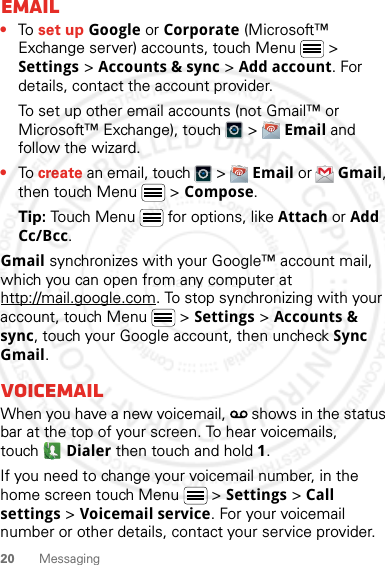 20 MessagingEmail•To set up Google or Corporate (Microsoft™ Exchange server) accounts, touch Menu  &gt; Settings &gt; Accounts &amp; sync &gt; Add account. For details, contact the account provider.To set up other email accounts (not Gmail™ or Microsoft™ Exchange), touch   &gt;  Email and follow the wizard. •To create an email, touch   &gt;  Email or  Gmail, then touch Menu  &gt; Compose.Tip: Touch Menu  for options, like Attach or Add Cc/Bcc.Gmail synchronizes with your Google™ account mail, which you can open from any computer at http://mail.google.com. To stop synchronizing with your account, touch Menu  &gt; Settings &gt; Accounts &amp; sync, touch your Google account, then uncheck Sync Gmail.VoicemailWhen you have a new voicemail,   shows in the status bar at the top of your screen. To hear voicemails, touch Dialer then touch and hold 1.If you need to change your voicemail number, in the home screen touch Menu  &gt; Settings &gt; Call settings &gt; Voicemail service. For your voicemail number or other details, contact your service provider.2 March 2012