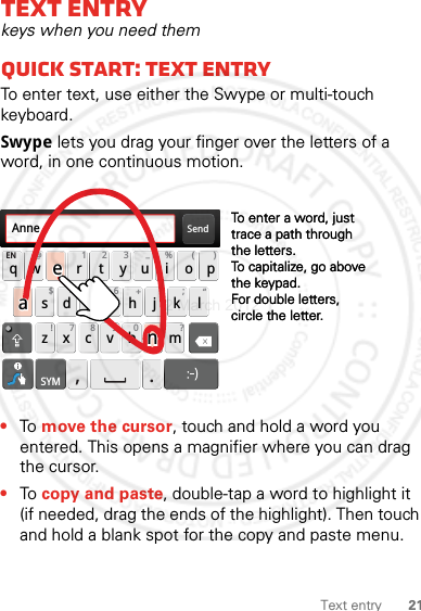 21Text entryText entrykeys when you need themQuick start: Text entryTo enter text, use either the Swype or multi-touch keyboard.Swype lets you drag your finger over the letters of a word, in one continuous motion.•To move the cursor, touch and hold a word you entered. This opens a magnifier where you can drag the cursor.•To copy and paste, double-tap a word to highlight it (if needed, drag the ends of the highlight). Then touch and hold a blank spot for the copy and paste menu.Send:-)asdfghj k lqwe r t y u i o pzxcvbnmEN @# 12 3_%()!7890 /?&amp;$456+:;“,.SYMTo enter a word, just trace a path through the letters.To capitalize, go above the keypad.For double letters, circle the letter.To enter a word, just trace a path through the letters.To capitalize, go above the keypad.For double letters, circle the letter.AnneAnneAnneaenaen2 March 2012