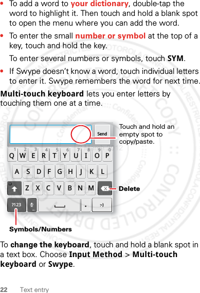 22 Text entry•To add a word to your dictionary, double-tap the word to highlight it. Then touch and hold a blank spot to open the menu where you can add the word.•To enter the small number or symbol at the top of a key, touch and hold the key.To enter several numbers or symbols, touch SYM.•If Swype doesn’t know a word, touch individual letters to enter it. Swype remembers the word for next time.Multi-touch keyboard lets you enter letters by touching them one at a time.To change the keyboard, touch and hold a blank spot in a text box. Choose Input Method &gt; Multi-touch keyboard or Swype.Send:-)ASDFGHJKLQWE R T Y U I OPZXCVBNM123 7890456?123.Touch and hold an empty spot to copy/paste.DeleteSymbols/Numbers2 March 2012