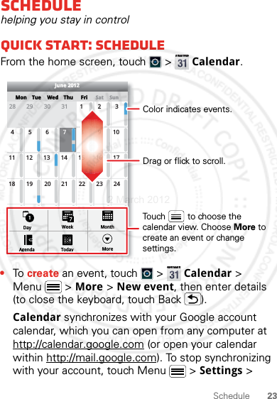 23ScheduleSchedulehelping you stay in controlQuick start: ScheduleFrom the home screen, touch   &gt;  Calendar.•To create an event, touch   &gt;  Calendar &gt; Menu  &gt; More &gt; New event, then enter details (to close the keyboard, touch Back ).Calendar synchronizes with your Google account calendar, which you can open from any computer at http://calendar.google.com (or open your calendar within http://mail.google.com). To stop synchronizing with your account, touch Menu  &gt; Settings &gt; SunMon Tue Wed Thu SatFri28 29 30 31 123456 891011 12 13 15 16 1718 19 20 22 23 2425 26 27 29 30 31123 56771421284June 2012Day WeekAgenda Today MoreMonthDrag or flick to scroll.Color indicates events.Touch         to choose the calendar view. Choose More to create an event or change settings.2 March 2012