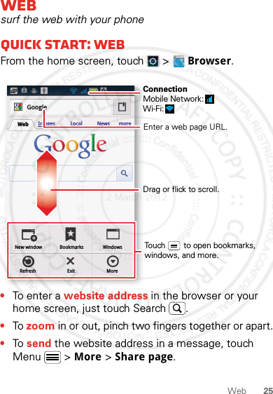 25WebWebsurf the web with your phoneQuick start: WebFrom the home screen, touch   &gt;  Browser.•To ent e r  a  website address in the browser or your home screen, just touch Search .•To zoom in or out, pinch two fingers together or apart.•To send the website address in a message, touch Menu  &gt; More &gt; Share page.New windowRefreshBookmarksExitWindowsMoreWeb Images Local News moreGoogleDrag or flick to scroll.Enter a web page URL.Touch        to open bookmarks, windows, and more.ConnectionMobile Network: Wi-Fi: 2 March 2012