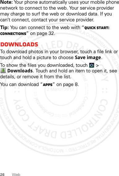 26 WebNote: Your phone automatically uses your mobile phone network to connect to the web. Your service provider may charge to surf the web or download data. If you can’t connect, contact your service provider.Tip: You can connect to the web with “Quick start: connections” on page 32.DownloadsTo download photos in your browser, touch a file link or touch and hold a picture to choose Save image.To show the files you downloaded, touch   &gt; Downloads. Touch and hold an item to open it, see details, or remove it from the list.You can download “Apps” on page 8.2 March 2012