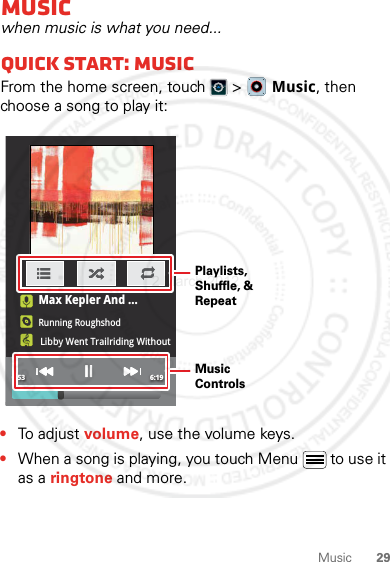 29MusicMusicwhen music is what you need...Quick start: MusicFrom the home screen, touch  &gt;  Music, then choose a song to play it:•To adjust volume, use the volume keys.•When a song is playing, you touch Menu  to use it as a ringtone and more.0:53 6:19Max Kepler And ...Running RoughshodLibby Went Trailriding Without  MeMusic ControlsPlaylists, Shuffle, &amp; Repeat2 March 2012