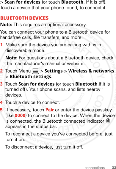 33connections&gt; Scan for devices (or touch Bluetooth, if it is off). Touch a device that your phone found, to connect it.Bluetooth devicesNote: This requires an optional accessory.You can connect your phone to a Bluetooth device for handsfree calls, file transfers, and more:  1Make sure the device you are pairing with is in discoverable mode.Note: For questions about a Bluetooth device, check the manufacturer’s manual or website.2Touch Menu  &gt; Settings &gt; Wireless &amp; networks &gt; Bluetooth settings.3Touch Scan for devices (or touch Bluetooth if it is turned off). Your phone scans, and lists nearby devices.4Touch a device to connect.5If necessary, touch Pair or enter the device passkey (like 0000) to connect to the device. When the device is connected, the Bluetooth connected indicator   appears in the status bar.To reconnect a device you’ve connected before, just turn it on.To disconnect a device, just turn it off.2 March 2012