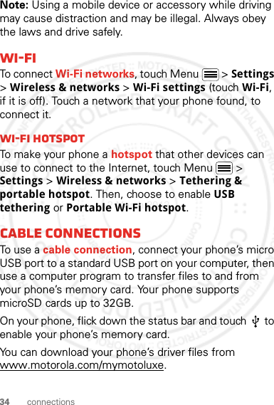 34 connectionsNote: Using a mobile device or accessory while driving may cause distraction and may be illegal. Always obey the laws and drive safely.Wi-FiTo connect Wi-Fi networks, touch Menu  &gt; Settings &gt; Wireless &amp; networks &gt; Wi-Fi settings (touch Wi-Fi, if it is off). Touch a network that your phone found, to connect it.Wi-Fi hotspotTo make your phone a hotspot that other devices can use to connect to the Internet, touch Menu  &gt; Settings &gt; Wireless &amp; networks &gt; Tethering &amp; portable hotspot. Then, choose to enable USB tethering or Portable Wi-Fi hotspot.Cable connectionsTo use a cable connection, connect your phone’s micro USB port to a standard USB port on your computer, then use a computer program to transfer files to and from your phone’s memory card. Your phone supports microSD cards up to 32GB.On your phone, flick down the status bar and touch   to enable your phone’s memory card.You can download your phone’s driver files from www.motorola.com/mymotoluxe.2 March 2012