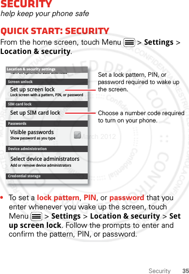 35SecuritySecurityhelp keep your phone safeQuick start: SecurityFrom the home screen, touch Menu  &gt; Settings &gt; Location &amp; security.•To set a lock pattern, PIN, or password that you enter whenever you wake up the screen, touch Menu  &gt; Settings &gt; Location &amp; security &gt; Set up screen lock. Follow the prompts to enter and confirm the pattern, PIN, or password.Device administrationLock screen with a pattern, PIN, or passwordSet up screen lockShow password as you typeTurn off ephemeris auto downloadVisible passwordsCredential storageScreen unlockPasswordsAdd or remove device administratorsSelect device administratorsLocation &amp; security settingsSet up SIM card lockSIM card lockChoose a number code required to turn on your phone.Set a lock pattern, PIN, or password required to wake up the screen.2 March 2012