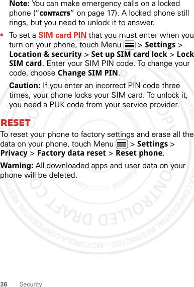 36 SecurityNote: You can make emergency calls on a locked phone (“Contacts” on page 17). A locked phone still rings, but you need to unlock it to answer.•To set a SIM card PIN that you must enter when you turn on your phone, touch Menu  &gt; Settings &gt; Location &amp; security &gt; Set up SIM card lock &gt; Lock SIM card. Enter your SIM PIN code. To change your code, choose Change SIM PIN.Caution: If you enter an incorrect PIN code three times, your phone locks your SIM card. To unlock it, you need a PUK code from your service provider.ResetTo reset your phone to factory settings and erase all the data on your phone, touch Menu  &gt; Settings &gt; Privacy &gt; Factory data reset &gt; Reset phone.Warning: All downloaded apps and user data on your phone will be deleted.2 March 2012