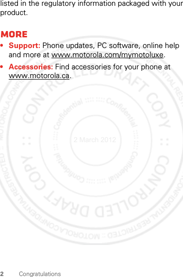 2Congratulationslisted in the regulatory information packaged with your product.More• Support: Phone updates, PC software, online help and more at www.motorola.com/mymotoluxe.• Accessories: Find accessories for your phone at www.motorola.ca.2 March 2012