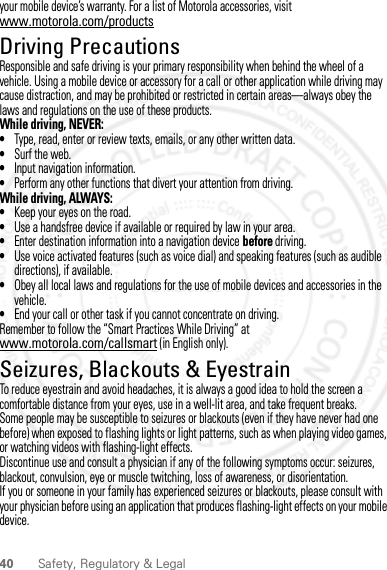 40 Safety, Regulatory &amp; Legalyour mobile device’s warranty. For a list of Motorola accessories, visit www.motorola.com/productsDriving PrecautionsResponsible and safe driving is your primary responsibility when behind the wheel of a vehicle. Using a mobile device or accessory for a call or other application while driving may cause distraction, and may be prohibited or restricted in certain areas—always obey the laws and regulations on the use of these products.While driving, NEVER:•Type, read, enter or review texts, emails, or any other written data.•Surf the web.•Input navigation information.•Perform any other functions that divert your attention from driving.While driving, ALWAYS:•Keep your eyes on the road.•Use a handsfree device if available or required by law in your area.•Enter destination information into a navigation device before driving.•Use voice activated features (such as voice dial) and speaking features (such as audible directions), if available.•Obey all local laws and regulations for the use of mobile devices and accessories in the vehicle.•End your call or other task if you cannot concentrate on driving.Remember to follow the “Smart Practices While Driving” at www.motorola.com/callsmart (in English only).Seizures, Blackouts &amp; EyestrainTo reduce eyestrain and avoid headaches, it is always a good idea to hold the screen a comfortable distance from your eyes, use in a well-lit area, and take frequent breaks.Some people may be susceptible to seizures or blackouts (even if they have never had one before) when exposed to flashing lights or light patterns, such as when playing video games, or watching videos with flashing-light effects.Discontinue use and consult a physician if any of the following symptoms occur: seizures, blackout, convulsion, eye or muscle twitching, loss of awareness, or disorientation.If you or someone in your family has experienced seizures or blackouts, please consult with your physician before using an application that produces flashing-light effects on your mobile device.2 March 2012