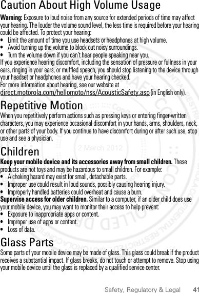 41Safety, Regulatory &amp; LegalCaution About High Volume UsageWarning: Exposure to loud noise from any source for extended periods of time may affect your hearing. The louder the volume sound level, the less time is required before your hearing could be affected. To protect your hearing:•Limit the amount of time you use headsets or headphones at high volume.•Avoid turning up the volume to block out noisy surroundings.•Turn the volume down if you can’t hear people speaking near you.If you experience hearing discomfort, including the sensation of pressure or fullness in your ears, ringing in your ears, or muffled speech, you should stop listening to the device through your headset or headphones and have your hearing checked.For more information about hearing, see our website at direct.motorola.com/hellomoto/nss/AcousticSafety.asp (in English only).Repetitive MotionWhen you repetitively perform actions such as pressing keys or entering finger-written characters, you may experience occasional discomfort in your hands, arms, shoulders, neck, or other parts of your body. If you continue to have discomfort during or after such use, stop use and see a physician.ChildrenKeep your mobile device and its accessories away from small children. These products are not toys and may be hazardous to small children. For example:•A choking hazard may exist for small, detachable parts.•Improper use could result in loud sounds, possibly causing hearing injury.•Improperly handled batteries could overheat and cause a burn.Supervise access for older children. Similar to a computer, if an older child does use your mobile device, you may want to monitor their access to help prevent:•Exposure to inappropriate apps or content.•Improper use of apps or content.•Loss of data.Glass PartsSome parts of your mobile device may be made of glass. This glass could break if the product receives a substantial impact. If glass breaks, do not touch or attempt to remove. Stop using your mobile device until the glass is replaced by a qualified service center.2 March 2012