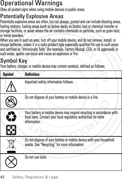 42 Safety, Regulatory &amp; LegalOperational WarningsObey all posted signs when using mobile devices in public areas.Potentially Explosive AreasPotentially explosive areas are often, but not always, posted and can include blasting areas, fueling stations, fueling areas (such as below decks on boats), fuel or chemical transfer or storage facilities, or areas where the air contains chemicals or particles, such as grain dust, or metal powders.When you are in such an area, turn off your mobile device, and do not remove, install, or charge batteries, unless it is a radio product type especially qualified for use in such areas and certified as “Intrinsically Safe” (for example, Factory Mutual, CSA, or UL approved). In such areas, sparks can occur and cause an explosion or fire.Symbol KeyYour battery, charger, or mobile device may contain symbols, defined as follows:Symbol DefinitionImportant safety information follows.Do not dispose of your battery or mobile device in a fire.Your battery or mobile device may require recycling in accordance with local laws. Contact your local regulatory authorities for more information.Do not dispose of your battery or mobile device with your household waste. See “Recycling” for more information.Do not use tools.032374o032376o032375o2 March 2012