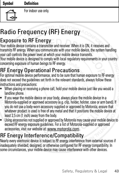 43Safety, Regulatory &amp; LegalRadio Frequency (RF) EnergyExposure to RF EnergyYour mobile device contains a transmitter and receiver. When it is ON, it receives and transmits RF energy. When you communicate with your mobile device, the system handling your call controls the power level at which your mobile device transmits.Your mobile device is designed to comply with local regulatory requirements in your country concerning exposure of human beings to RF energy.RF Energy Operational PrecautionsFor optimal mobile device performance, and to be sure that human exposure to RF energy does not exceed the guidelines set forth in the relevant standards, always follow these instructions and precautions:•When placing or receiving a phone call, hold your mobile device just like you would a landline phone.•If you wear the mobile device on your body, always place the mobile device in a Motorola-supplied or approved accessory (e.g. clip, holder, holster, case or arm band). If you do not use a body-worn accessory supplied or approved by Motorola, ensure that whatever product is used is free of any metal and that it positions the mobile device at least 2.5 cm (1 inch) away from the body.•Using accessories not supplied or approved by Motorola may cause your mobile device to exceed RF energy exposure guidelines. For a list of Motorola-supplied or approved accessories, visit our website at: www.motorola.com.RF Energy Interference/CompatibilityNearly every electronic device is subject to RF energy interference from external sources if inadequately shielded, designed, or otherwise configured for RF energy compatibility. In some circumstances, your mobile device may cause interference with other devices.For indoor use only.Symbol Definition2 March 2012