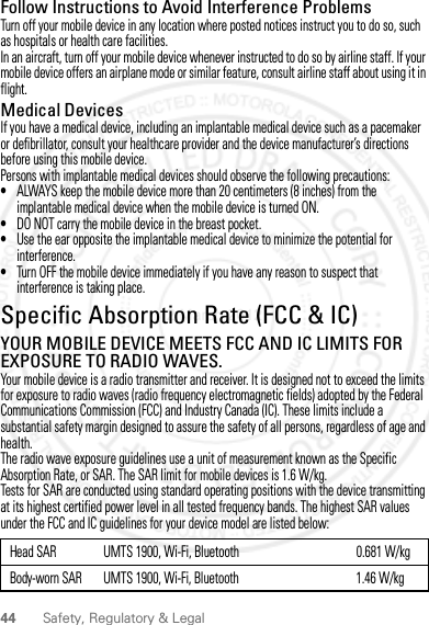 44 Safety, Regulatory &amp; LegalFollow Instructions to Avoid Interference ProblemsTurn off your mobile device in any location where posted notices instruct you to do so, such as hospitals or health care facilities.In an aircraft, turn off your mobile device whenever instructed to do so by airline staff. If your mobile device offers an airplane mode or similar feature, consult airline staff about using it in flight.Medical DevicesIf you have a medical device, including an implantable medical device such as a pacemaker or defibrillator, consult your healthcare provider and the device manufacturer’s directions before using this mobile device.Persons with implantable medical devices should observe the following precautions:•ALWAYS keep the mobile device more than 20 centimeters (8 inches) from the implantable medical device when the mobile device is turned ON.•DO NOT carry the mobile device in the breast pocket.•Use the ear opposite the implantable medical device to minimize the potential for interference.•Turn OFF the mobile device immediately if you have any reason to suspect that interference is taking place.Specific Absorption Rate (FCC &amp; IC)SAR (IEEE)YOUR MOBILE DEVICE MEETS FCC AND IC LIMITS FOR EXPOSURE TO RADIO WAVES.Your mobile device is a radio transmitter and receiver. It is designed not to exceed the limits for exposure to radio waves (radio frequency electromagnetic fields) adopted by the Federal Communications Commission (FCC) and Industry Canada (IC). These limits include a substantial safety margin designed to assure the safety of all persons, regardless of age and health.The radio wave exposure guidelines use a unit of measurement known as the Specific Absorption Rate, or SAR. The SAR limit for mobile devices is 1.6 W/kg.Tests for SAR are conducted using standard operating positions with the device transmitting at its highest certified power level in all tested frequency bands. The highest SAR values under the FCC and IC guidelines for your device model are listed below:Head SAR UMTS 1900, Wi-Fi, Bluetooth 0.681 W/kgBody-worn SAR UMTS 1900, Wi-Fi, Bluetooth 1.46 W/kg2 March 2012