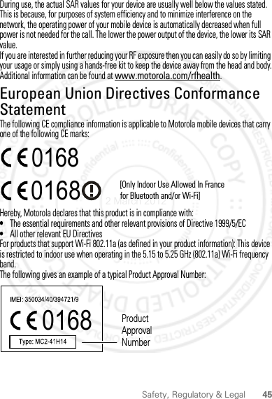 45Safety, Regulatory &amp; LegalDuring use, the actual SAR values for your device are usually well below the values stated. This is because, for purposes of system efficiency and to minimize interference on the network, the operating power of your mobile device is automatically decreased when full power is not needed for the call. The lower the power output of the device, the lower its SAR value.If you are interested in further reducing your RF exposure then you can easily do so by limiting your usage or simply using a hands-free kit to keep the device away from the head and body.Additional information can be found at www.motorola.com/rfhealth.European Union Directives Conformance StatementEU ConformanceThe following CE compliance information is applicable to Motorola mobile devices that carry one of the following CE marks:Hereby, Motorola declares that this product is in compliance with:•The essential requirements and other relevant provisions of Directive 1999/5/EC•All other relevant EU DirectivesFor products that support Wi-Fi 802.11a (as defined in your product information): This device is restricted to indoor use when operating in the 5.15 to 5.25 GHz (802.11a) Wi-Fi frequency band.The following gives an example of a typical Product Approval Number:0168 [Only Indoor Use Allowed In Francefor Bluetooth and/or Wi-Fi]01680168 Product Approval Number2 March 2012