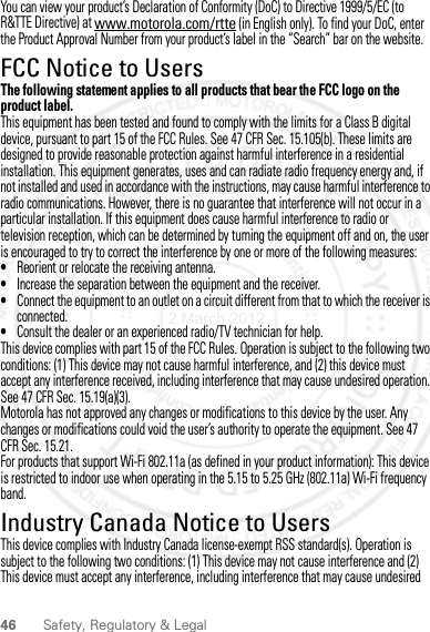 46 Safety, Regulatory &amp; LegalYou can view your product’s Declaration of Conformity (DoC) to Directive 1999/5/EC (to R&amp;TTE Directive) at www.motorola.com/rtte (in English only). To find your DoC, enter the Product Approval Number from your product’s label in the “Search” bar on the website.FCC Notice to UsersFCC NoticeThe following statement applies to all products that bear the FCC logo on the product label.This equipment has been tested and found to comply with the limits for a Class B digital device, pursuant to part 15 of the FCC Rules. See 47 CFR Sec. 15.105(b). These limits are designed to provide reasonable protection against harmful interference in a residential installation. This equipment generates, uses and can radiate radio frequency energy and, if not installed and used in accordance with the instructions, may cause harmful interference to radio communications. However, there is no guarantee that interference will not occur in a particular installation. If this equipment does cause harmful interference to radio or television reception, which can be determined by turning the equipment off and on, the user is encouraged to try to correct the interference by one or more of the following measures:•Reorient or relocate the receiving antenna.•Increase the separation between the equipment and the receiver.•Connect the equipment to an outlet on a circuit different from that to which the receiver is connected.•Consult the dealer or an experienced radio/TV technician for help.This device complies with part 15 of the FCC Rules. Operation is subject to the following two conditions: (1) This device may not cause harmful interference, and (2) this device must accept any interference received, including interference that may cause undesired operation. See 47 CFR Sec. 15.19(a)(3).Motorola has not approved any changes or modifications to this device by the user. Any changes or modifications could void the user’s authority to operate the equipment. See 47 CFR Sec. 15.21.For products that support Wi-Fi 802.11a (as defined in your product information): This device is restricted to indoor use when operating in the 5.15 to 5.25 GHz (802.11a) Wi-Fi frequency band.Industry Canada Notice to UsersIndustry Canada NoticeThis device complies with Industry Canada license-exempt RSS standard(s). Operation is subject to the following two conditions: (1) This device may not cause interference and (2) This device must accept any interference, including interference that may cause undesired 2 March 2012