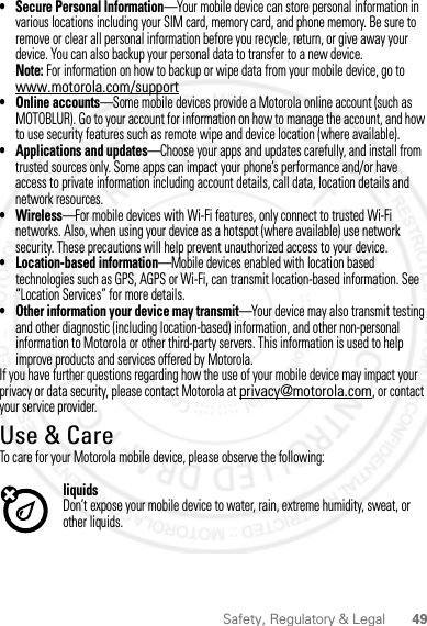 49Safety, Regulatory &amp; Legal• Secure Personal Information—Your mobile device can store personal information in various locations including your SIM card, memory card, and phone memory. Be sure to remove or clear all personal information before you recycle, return, or give away your device. You can also backup your personal data to transfer to a new device.Note: For information on how to backup or wipe data from your mobile device, go to www.motorola.com/support• Online accounts—Some mobile devices provide a Motorola online account (such as MOTOBLUR). Go to your account for information on how to manage the account, and how to use security features such as remote wipe and device location (where available).• Applications and updates—Choose your apps and updates carefully, and install from trusted sources only. Some apps can impact your phone’s performance and/or have access to private information including account details, call data, location details and network resources.•Wireless—For mobile devices with Wi-Fi features, only connect to trusted Wi-Fi networks. Also, when using your device as a hotspot (where available) use network security. These precautions will help prevent unauthorized access to your device.• Location-based information—Mobile devices enabled with location based technologies such as GPS, AGPS or Wi-Fi, can transmit location-based information. See “Location Services” for more details.• Other information your device may transmit—Your device may also transmit testing and other diagnostic (including location-based) information, and other non-personal information to Motorola or other third-party servers. This information is used to help improve products and services offered by Motorola.If you have further questions regarding how the use of your mobile device may impact your privacy or data security, please contact Motorola at privacy@motorola.com, or contact your service provider.Use &amp; CareUse &amp; CareTo care for your Motorola mobile device, please observe the following:liquidsDon’t expose your mobile device to water, rain, extreme humidity, sweat, or other liquids.2 March 2012