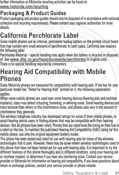 51Safety, Regulatory &amp; Legalfurther information on Motorola recycling activities can be found at: www.motorola.com/recyclingPackaging &amp; Product GuidesProduct packaging and product guides should only be disposed of in accordance with national collection and recycling requirements. Please contact your regional authorities for more details.California Perchlorate LabelPerchlorate LabelSome mobile phones use an internal, permanent backup battery on the printed circuit board that may contain very small amounts of perchlorate. In such cases, California law requires the following label:Perchlorate Material – special handling may apply when the battery is recycled or disposed of. See www.dtsc.ca.gov/hazardouswaste/perchlorate (in English only).There is no special handling required by consumers.Hearing Aid Compatibility with Mobile PhonesHearing Aid CompatibilitySome Motorola phones are measured for compatibility with hearing aids. If the box for your particular model has “Rated for Hearing Aids” printed on it, the following explanation applies.When some mobile phones are used near some hearing devices (hearing aids and cochlear implants), users may detect a buzzing, humming, or whining noise. Some hearing devices are more immune than others to this interference noise, and phones also vary in the amount of interference they generate.The wireless telephone industry has developed ratings for some of their mobile phones, to assist hearing device users in finding phones that may be compatible with their hearing devices. Not all phones have been rated. Phones that are rated have the rating on their box or a label on the box. To maintain the published Hearing Aid Compatibility (HAC) rating for this mobile phone, use only the original equipment battery model.This phone has been tested and rated for use with hearing aids for some of the wireless technologies that it uses. However, there may be some newer wireless technologies used in this phone that have not been tested yet for use with hearing aids. It is important to try the different features of this phone thoroughly and in different locations, using your hearing aid or cochlear implant, to determine if you hear any interfering noise. Contact your service provider or Motorola for information on hearing aid compatibility. If you have questions about return or exchange policies, contact your service provider or phone retailer.2 March 2012