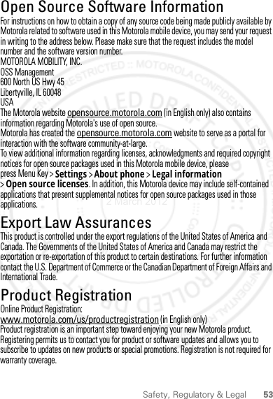 53Safety, Regulatory &amp; LegalOpen Source Software InformationOSS InformationFor instructions on how to obtain a copy of any source code being made publicly available by Motorola related to software used in this Motorola mobile device, you may send your request in writing to the address below. Please make sure that the request includes the model number and the software version number.MOTOROLA MOBILITY, INC.OSS Management600 North US Hwy 45Libertyville, IL 60048USAThe Motorola website opensource.motorola.com (in English only) also contains information regarding Motorola&apos;s use of open source.Motorola has created the opensource.motorola.com website to serve as a portal for interaction with the software community-at-large.To view additional information regarding licenses, acknowledgments and required copyright notices for open source packages used in this Motorola mobile device, please press Menu Key &gt;Settings &gt;About phone &gt;Legal information &gt;Open source licenses. In addition, this Motorola device may include self-contained applications that present supplemental notices for open source packages used in those applications.Export Law AssurancesExport LawThis product is controlled under the export regulations of the United States of America and Canada. The Governments of the United States of America and Canada may restrict the exportation or re-exportation of this product to certain destinations. For further information contact the U.S. Department of Commerce or the Canadian Department of Foreign Affairs and International Trade.Product RegistrationReg istra ti onOnline Product Registration:www.motorola.com/us/productregistration (in English only)Product registration is an important step toward enjoying your new Motorola product. Registering permits us to contact you for product or software updates and allows you to subscribe to updates on new products or special promotions. Registration is not required for warranty coverage.2 March 2012