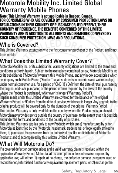 55Safety, Regulatory &amp; LegalMotorola Mobility Inc. Limited Global Warranty Mobile PhonesWarrantyNote: This Limited Warranty is not applicable in Quebec, Canada.FOR CONSUMERS WHO ARE COVERED BY CONSUMER PROTECTION LAWS OR REGULATIONS IN THEIR COUNTRY OF PURCHASE OR, IF DIFFERENT, THEIR COUNTRY OF RESIDENCE, THE BENEFITS CONFERRED BY THIS LIMITED WARRANTY ARE IN ADDITION TO ALL RIGHTS AND REMEDIES CONVEYED BY SUCH CONSUMER PROTECTION LAWS AND REGULATIONS.Who is Covered?This Limited Warranty extends only to the first consumer purchaser of the Product, and is not transferable.What Does this Limited Warranty Cover?Motorola Mobility Inc. or its subsidiaries&apos; warranty obligations are limited to the terms and conditions set forth herein. Subject to the exclusions contained below, Motorola Mobility Inc or its subsidiaries (&quot;Motorola&quot;) warrant this Mobile Phone, and any in-box accessories which accompany such Mobile Phone (&quot;Product&quot;) against defects in materials and workmanship, under normal consumer use, for a period of ONE (1) YEAR from the date of retail purchase by the original end-user purchaser, or the period of time required by the laws of the country where the Product is purchased, whichever is longer (&quot;Warranty Period&quot;).Repairs made under this Limited Warranty are covered for the balance of the original Warranty Period, or 90 days from the date of service, whichever is longer. Any upgrade to the original product will be covered only for the duration of the original Warranty Period.This Limited Warranty is only available in the country where the Product was purchased. Motorola may provide service outside the country of purchase, to the extent that it is possible and under the terms and conditions of the country of purchase.This Limited Warranty applies only to new Products which are a) manufactured by or for Motorola as identified by the &quot;Motorola&quot; trademark, trade name, or logo legally affixed to them; b) purchased by consumers from an authorized reseller or distributor of Motorola Products; and c) accompanied by this written Limited Warranty.What Will Motorola Do?If a covered defect or damage arises and a valid warranty claim is received within the applicable Warranty Period, Motorola, at its sole option, unless otherwise required by applicable law, will either (1) repair, at no charge, the defect or damage using new, used or reconditioned/refurbished functionally equivalent replacement parts; or (2) exchange the 2 March 2012